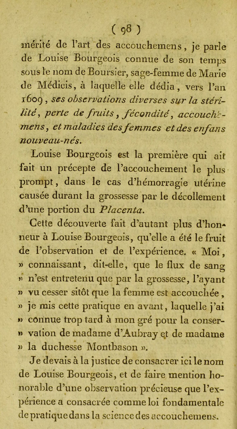 mérité de l’art des accouchemeiis, je parle de Louise Bourgeois connue de son temps sous le nom de Boursier, sage-femme de Marie de Médicis, à laquelle elle dédia, vers l’an 16og , ses observations diverses sur la stéri- lité^ perte de fruits y fécondité, accouch'c- mens, et maladies des femmes et des eifans nouveau-nés. Louise Bourgeois est la première qui ait fait un précepte de l’accouchement le plus prompt, dans le cas d’hémorragie utérine causée durant la grossesse par le décollement d’une portion du Placenta. Cette découverte fait d’autant plus d’hon- neur à Louise Bourgeois, qu’elle a été le fruit de l’observation et de l’expérience. « Moi, » connaissant, dit-elle, que le flux de sang n’est entretenu que par la grossesse, l’ayant » vu cesser sitôt que la femme est accouchée , « je mis cette pratique en avant, laquelle j’ai ») connue trop tard à mon gré pour la conser- »&gt; vallon de madame d’Aubray et de madame » la duchesse Montbason ». Je devais à la justice de consacrer ici le nom de Louise Bourgeois, et de faire mention Iio- noraljlc d’une observation précieuse que l’ex- périence a consacrée comme loi fondamentale de pratique dans la science des accouchemens.