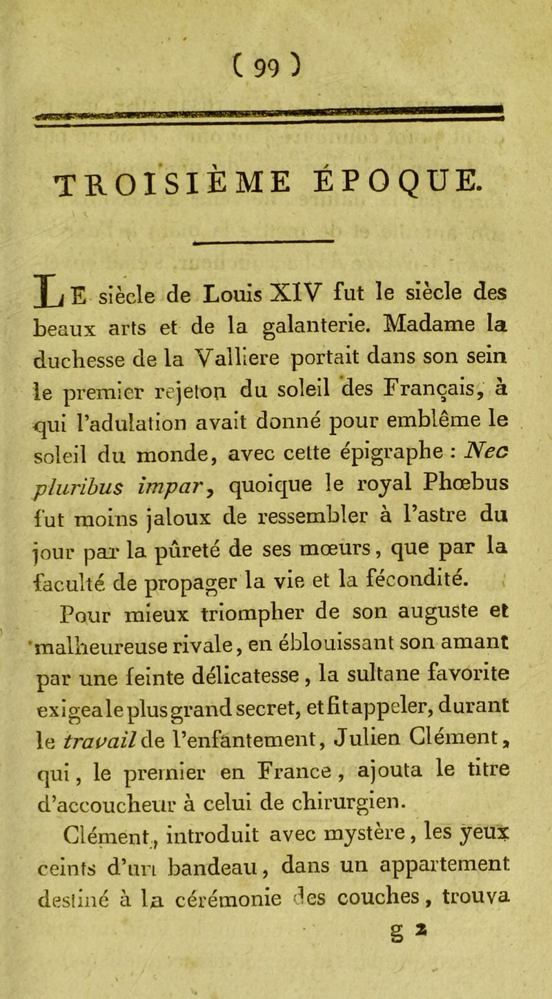 TROISIÈME ÉPOQUE. T] E siècle de Louis XIV fut le siècle des beaux arts et de la galanterie. Madame la duchesse de la Valliere portait dans son sein le premier rejeton du soleil des Français, a qui l’adulation avait donné pour emblème le soleil du monde, avec cette épigraphe : Nec pluribus impar, quoique le royal Phœbus fut moins jaloux de ressembler à l’astre du jour par la pureté de ses mœurs, que par la faculté de propager la vie et la fécondité. Pour mieux triompher de son auguste et 'malheureuse rivale, en éblouissant son amant par une feinte délicatesse , la sultane favorite exigea le plus grand secret, etfitappeler, durant le travailàe l’enfantement, Julien Clément, qui, le premier en France , ajouta le titre d’accoucheur à celui de chirurgien. Clément, introduit avec mystère, les yeux ceints d’un bandeau, dans un appartement destiné a la cérémonie i^es couches, trouva