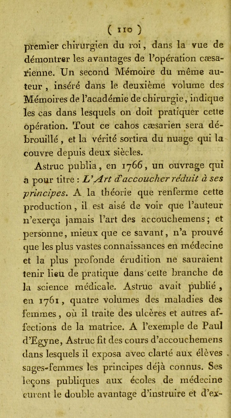 premier chirurgien du roi, dans la vue de démontrer les avantages de l’opération cœsa- rienne. Un second Mémoire du même au- teur , inséré dans le deuxième volume des Mémoires de l’académie de chirurgie, indique les cas dans lesquels on doit pratiquer cette opération. Tout ce cahos cæsarien sera dé- brouillé , et la vérité sortira du nuage qui la couvre deouis deux siècles. X Astruc publia, en 1766, un ouvrage qui a pour titre : U Art d accoucher réduit à ses ■principes. A la théorie que renferme cette production, il est aisé de voir que l’auteur n’exerça jamais l’art des accouchemens ; et personne, mieux que ce savant, n’a prouvé que les plus vastes connaissances en médecine et la plus profonde érudition ne sauraient tenir lieu de pratique dans cette branche de la science médicale. Astruc avait publié, en 1761, quatre volumes des maladies des femmes, où il traite des ulcères et autres af- fections de la matrice. A l’exemple de Paul d’Egyne, Astruc fit des cours d’accouchemens dans lesquels il exposa avec clarté aux élèves , sages-femmes les principes déjà connus. Ses leçons publiques aux écoles de médecine curent le double avantage d’instruire et d’ex-