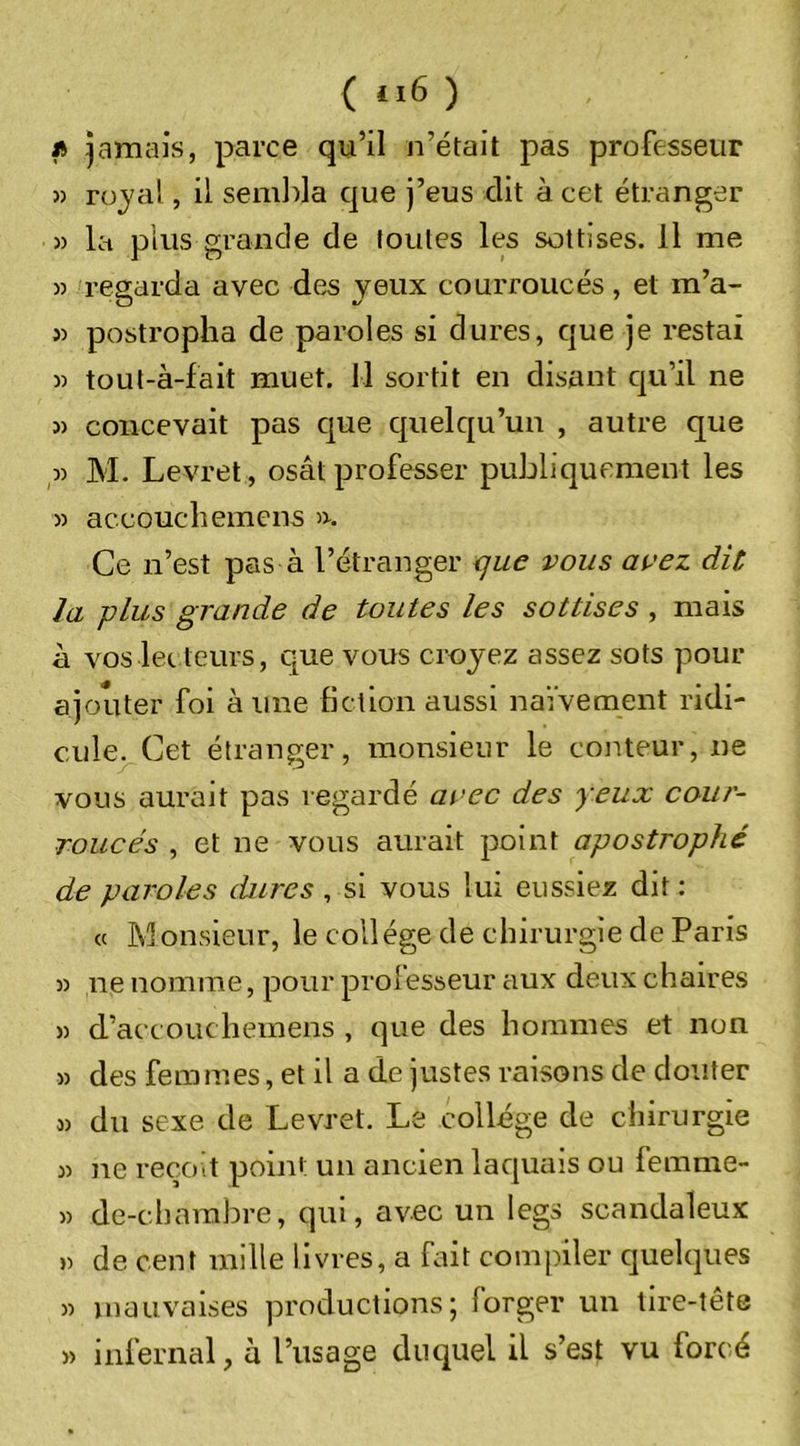 ( 6 ) i&gt; jamais, parce qu’il n’était pas professeur 5) rojal, il sem])la que j’eus dit à cet étranger » la plus grande de toutes les sottises. Il me )) regarda avec des jeux courroucés, et m’a- 3) postropha de paroles si dures, que je restai 33 tout-à-fait muet. 11 sortit en disant qu’il ne 33 concevait pas que quelqu’un , autre que ,33 M. Levret, osât professer publiquement les 33 accouchemens &gt;3. Ce n’est pas à l’étranger &lt;jue vous avez dit la plus grande de toutes les sottises , mais à voslec teurs, que vous croyez assez sots pour ajouter foi aune fiction aussi naïvement ridi- cule. Cet étranger, monsieur le conteur, ne vous aurait pas regardé avec des yeux cour- roucés , et ne vous aurait point apostrophé de paroles dures , si vous lui eussiez dit : « Monsieur, le collège de chirurgie de Paris 33 ne nomme, pour prolesseur aux deux chaires 53 d’accouchemens , que des hommes et non 33 des femmes, et il a de justes raisons de douter 33 du sexe de Levret. Le collège de chirurgie 33 ne reçoit point un ancien laquais ou femme- 33 de-charabre, qui, avec un legs scandaleux 3) de cent mille livres, a fait compiler quelques 33 mauvaises productions; forger un lire-tête 33 infernal, h l’usage duquel il s’est vu fort-é