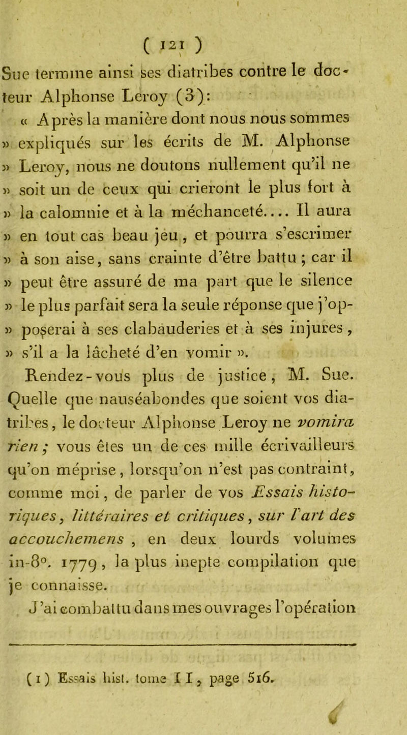 I ( 12,&gt; ) Sue teeiTiine ainsi ses diatribes contre le doc* teur Alphonse Leroy (3): « Après la manière dont nous nous sommes &gt;3 expliqués sur les écrits de M. Alphonse 3) Leroy, nous ne doutons nullement qu’il ne 33 soit un de ceux qui crieront le plus fort à 33 la calomnie et à la méchanceté.... Il aura 53 en tout cas beau jeu, et pourra s’escrimer 33 à son aise, sans crainte d’être battu ; car il 53 peut être assuré de ma part que le silence 33 le plus parfait sera la seule réponse c[ue j’op- 33 poserai à ses clabauderies et à ses injures , 33 s’il a la lâcheté d’en vomir 33. Rendez-vous plus de justice, M. Sue. Quelle que nauséabondes que soient vos dia- tril ?es, le docteur Alphonse Leroy ne vomira rien ; vous êtes un de ces mille écrivailleurs qu’on méprise, lorsc[u’on n’est pas contraint, comme moi, de parler de vos Essais histo- riques, littéraires et critiques, sur Vart des accouchemens , en deux lourds volumes in-8°. 1779 , la plus inepte compilation que je connaisse. J’ai combattu dans mes ouvrages l’opération (i) Es?als hist. tome IIj page 5i6.