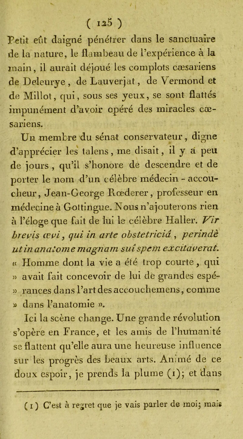 ( ) Petit eût daigné pénétrer dans le sanctuaire de la nature, le flambeau de l’expérience à la main, il aurait déjoué les complots cæsariens de Deleurye , de Lauverjat, de Vermond et de Millot, qui, sous ses yeux, se sont flattés impunément d’avoir opéré des miracles cœ- sariens. Un membre du sénat conservateur, digne d’apprécier les talens, me disait, il y ai peu de jours , qu’il s’honore de descendre et de porter le nom d’un célèbre médecin - accou- cheur, Jean-George Rœderer, professeur en médecine à Goltingue. Nous n’ajoutei ons rien à l’éloge que fait de lui le célèbre Haller. Vit hrevis œvi, qui in arte obstetriciâ , perindè utinanatoniemagnam suispem excitai^erat. U Homme dont la vie a été trop courte, qui » avait fait concevoir de lui de grandes espé- » rances dans l’art des accouchemens, comme » dans l’anatomie ». Ici la scène change. Une grande révolution s’opère en France, et les amis de rhulnamté se flattent qu’elle aura une heureuse Influence sur les progrès des beaux arts. Animé de ce doux espoir, je prends la plume (i); et dans