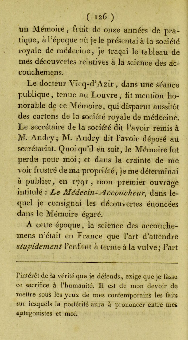 un Mémoire, fruit de onze années de pra- tique, à l’époque où je le présentai à la société royale de médecine, je traçai le tableau de mes découvertes relatives à la science des ac- couchemens. Le docteur Vicq-d’Azir , dans une séance publique , tenue au Louvre , fît mention ho- norable de ce Mémoire, qui disparut aussitôt des cartons de la société royale de médecine. Le secrétaire de la société dit l’avoir remis à M. Andry^ M. Andry dit l’avOir déposé au secrétariat. Quoiqu’il en soit, le Mémoire fut perdu pour moi; et dans la crainte de me voir frustré de ma propriété, je me déterminai à publier, en 1791 , mon premier ouvrage intitulé : Le Médecin-ylccoucheur^ dans'le- c[uel je consignai les découvertes énoncées dans le Mémoire égaré. A cette époque, la science des accouche- mens n’était en France que l’art d’attendre stupidement l’enfant à ternie à la vuilve; l’art l’intérêt de la vérité que je défends, exige que je fasse ce saci’ifice à l’humanité. Il est de mon devoir de mettre sous les yeux de mes contemporains les faits sur lesquels la postérité aura à prononcer entre mes antagonistes et moi.