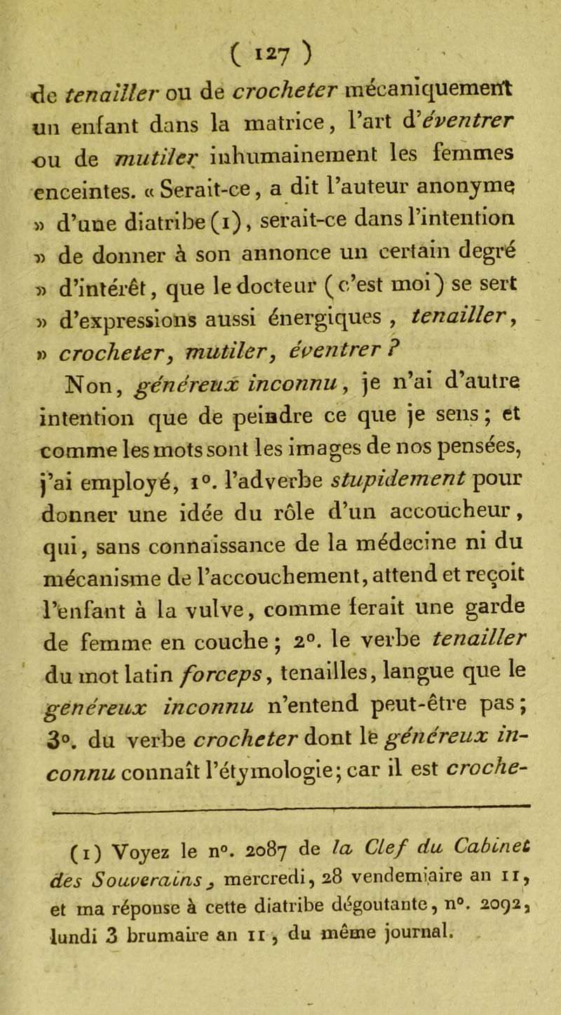 de tenailler ou de crocheter inécaniquemeUt un enfant dans la matrice, 1 art d eventrer ou de mutiler inhumainement les femmes enceintes. « Serait-ce, a dit l’auteur anonyme » d’une diatribe (i), serait-ce dans l’intention de donner à son annonce un certain degré » d’intérêt, que le docteur (c’est moi) se sert » d’expressions aussi énergiques , tenailler, » crocheter, mutiler, éaentrer ? Non, généreux inconnu, je n’ai d’autre intention que de peindre ce que je sens ; et comme les mots sont les images de nos pensées, j’ai employé, l’adverbe stupidement pour donner une idée du rôle d’un accoucheur, qui, sans connaissance de la médecine ni du mécanisme de l’accouchement, attend et reçoit l’enfant à la vulve, comme ferait une garde de femme en couche j 2°. le verbe tenailler du mot latin forceps, tenailles, langue que le généreux inconnu n’entend peut-être pas j 3°. du verbe crocheter dont le généreux in- connu connnil l’étymologie; car il est croche- ^ J ^ Ig n°. soSy de la Clef da Cabinet des Souverains, mercredi, 28 vendémiaire an ir, et ma réponse à cette diatribe dégoûtante, n“. 2092, lundi 3 brumaii’e an ii, du même journal.