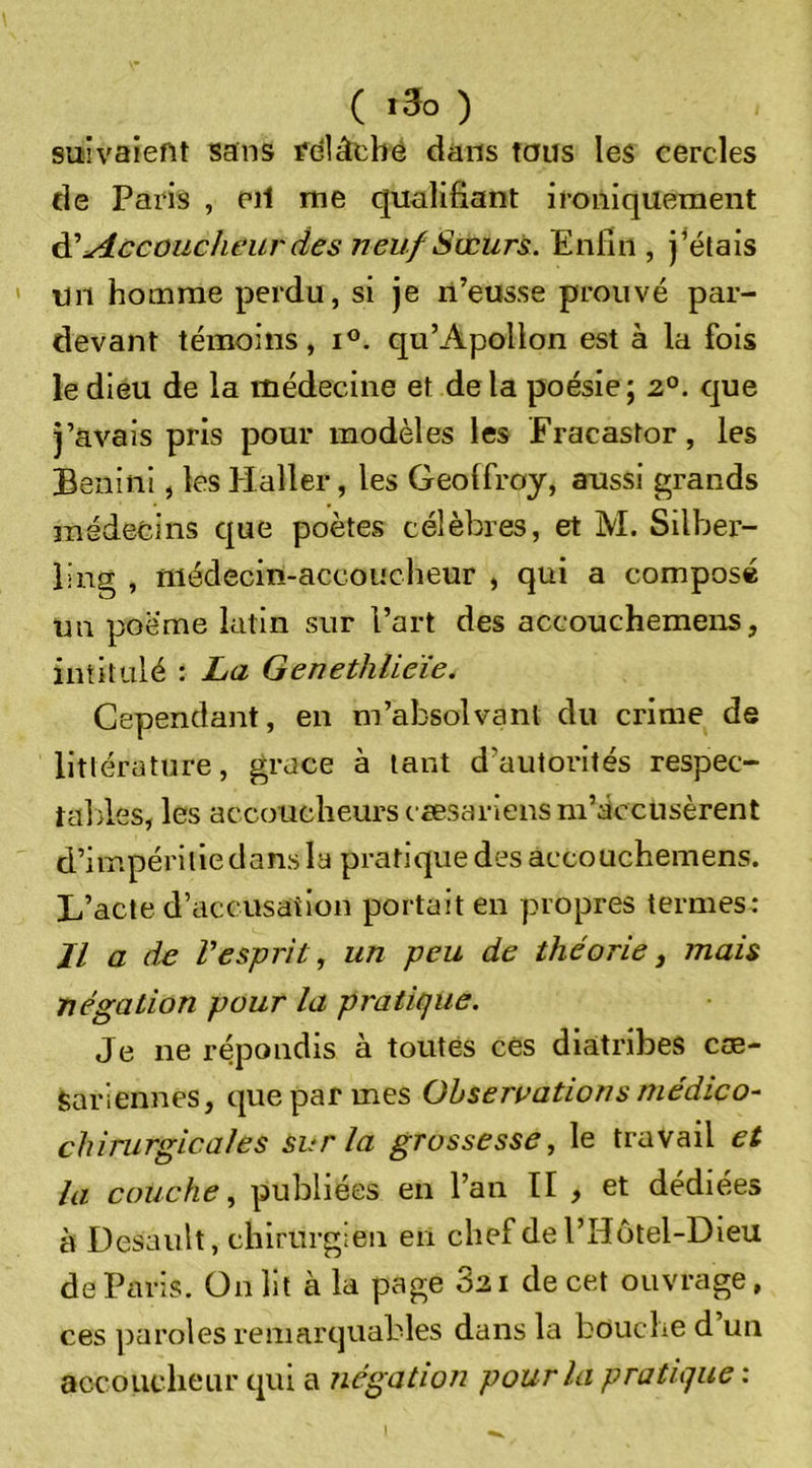 ( ) suivaient sans fdlâthé dans tous les cercles de Paris , eil me qualifiant ironiquement A' udccoucheur des neuf Sœurs. Enfin , j^étais un homme perdu, si je n’eusse prouvé par- devant témoins, i°. qu’Apollon est à la fois le dieu de la médecine et de la poésie ; 2°. que j’avais pris pour modèles les Eracastor, les Benini, les Haller, les Geolfroy, aussi grands médecins que poètes célèbres, et M. Silber- ling , niédecm-accoiicheur , qui a composé un poème latin sur l’art des accouchemens, intitulé : La Genethlieïe. Cependant, en m’absolvant du crime de littérature, grâce à tant d’autorités respec- taldes, les accoucheurs cæsariensm’éccusèrent d’impéritie dans la pratique des accouchemens. L’acte d’accusation portait en propres termes: Jl a de l’esprit, un peu de théorie^ mais négation pour la pratique. Je ne répondis à toutes ces diatribes cœ- Sariennes, que par mes Observations médico- chirurgicales sur la grossesse, le travail et la couche, publiées en l’an II , et dédiées à Desaiilt, chirurgien en chef de l’Hôtel-Dieu de Paris, ünlit à la page 821 de cet ouvrage, ces ])aroles remarquables dans la bouche d un accoucheur qui a négation pour la pratique :