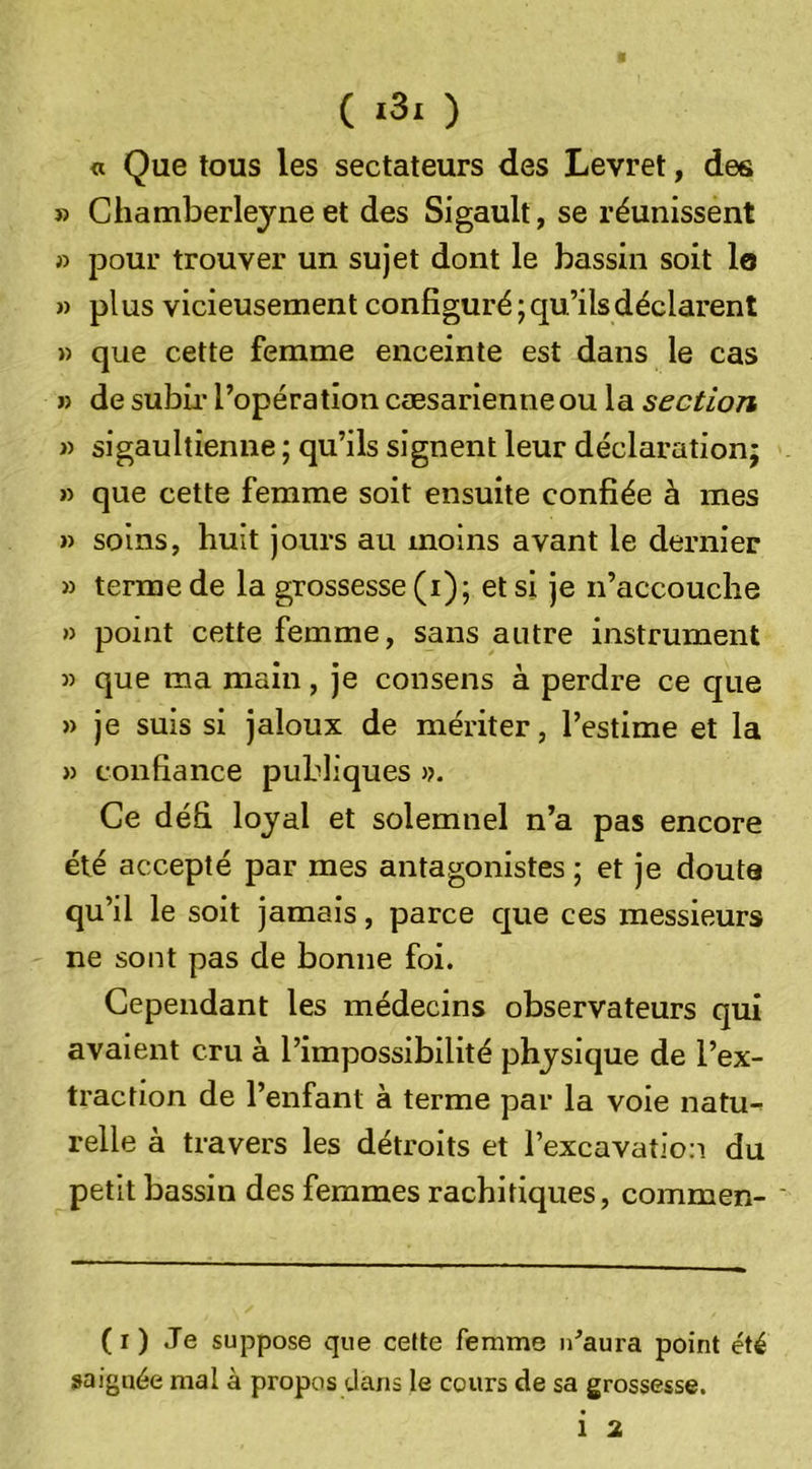 ( «3i ) « Que tous les sectateurs des Levret, des » Chamberleyne et des Sigault, se réunissent » pour trouver un sujet dont le bassin soit lo » pl us vicieusement configuré ; qu’ils déclarent » que cette femme enceinte est dans le cas » de subii’ l’opération cæsarienneou la section n sigaultienne; qu’ils signent leur déclaration; » que cette femme soit ensuite confiée à mes » soins, huit jours au moins avant le dernier » terme de la grossesse (i); et si je n’accouche » point cette femme, sans autre instrument 5) que ma main, je consens à perdre ce que » je suis si jaloux de mériter, l’estime et la » confiance publiques &gt;?. Ce défi loyal et solemnel n’a pas encore été accepté par mes antagonistes ; et je douta qu’il le soit jamais, parce que ces messieurs ne sont pas de bonne foi. Cependant les médecins observateurs qui avaient cru à l’impossibilité physique de l’ex- traction de l’enfant à terme par la voie natu-^ relie à travers les détroits et l’excavation du petit bassin des femmes rachitiques, commen- ' (r) Je suppose que cette femme u^aura point été saignée mal à propos dans le cours de sa grossesse.