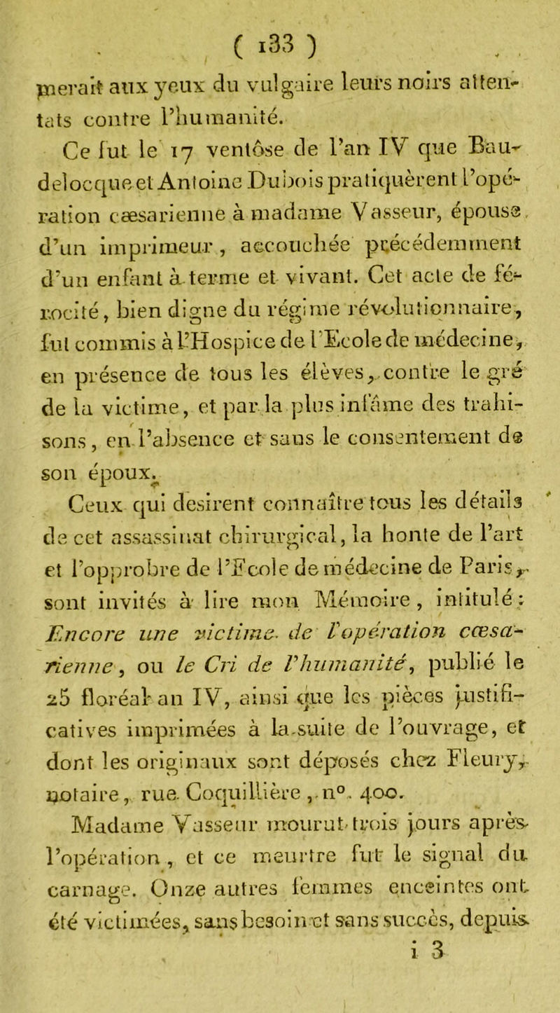 pnerait aiix3T.ux du vulgaire leurs noirs alten- tilts contre l’humanité. Ce fut le 17 ventôse de l’an IV cjue BaU’' delocqueet Antoine Duijois pratiquèrent l’opé- ration csesarienne à madame Vasseur, epouss d’un imprimeur, accouchée précédemment d’un enfiuil à terme et vivant. Cet acte de fé- rocité, bien digne du régime révolutimmaire, fut commis à l’Hospice de l’Ecole de médecine, en présence de tous les élèves, contre le gré de la victime, et par la plus infâme des trahi- sons , en l’absence et sans le consentement ds son époux^ Ceux qui désirent connaître tous les détails de cet assassinat chirurgical, la honte de l’art et l’opprobre de l’Ecole de médecine de Paris,.. sont invités à lire mon IVlémoire, intitule : Encore une victime, de Voperation cŒsa- Tienne ou le Cri de Vluinianitépublie le floréal'an IV, ainsi que les pièces pustifi- catives imprimées à la suite de l’ouvrage, et dont les originaux sont déposés chez Fleuiy,. notaire, rue. Coquillière ,.n°. 400. Madame V asseur mourut, trois jours après- l’opération , et ce meurtre fut- le signal du. carnaiïe. Onze autres femmes enceintes ont, a . été vicliinées, sans besoin et sans .succès, depuis. i 3