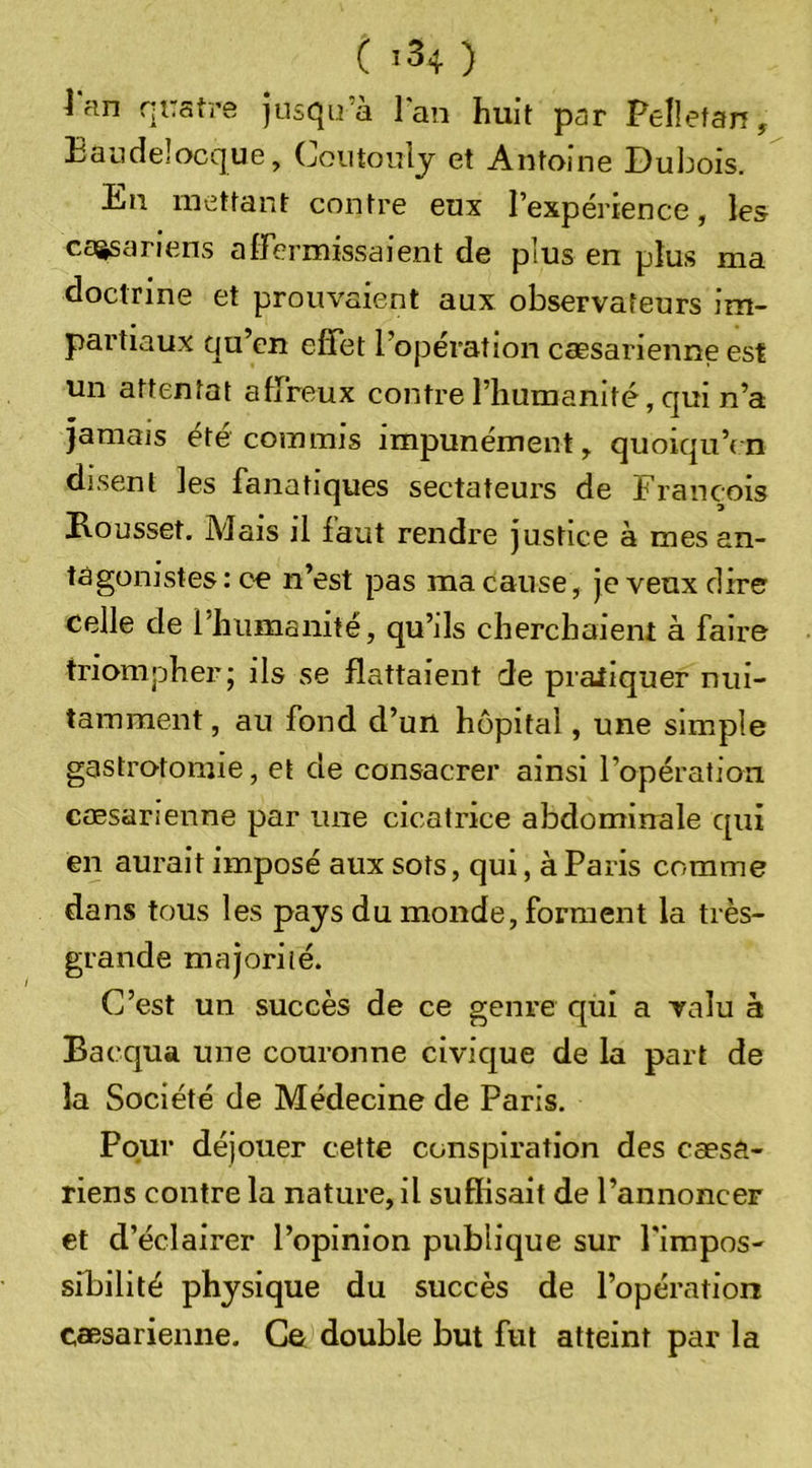 i HH quatre jusqu’à Fan huit par PeÜetan, Eaucîelocque, Coiitoulj et Antoine Dubois. En mettant contre eux Fexpérience, les caasariens alFermissaient de plus en plus ma doctrine et prouvaient aux observateurs im- partiaux qu’en effet l’opération caesarienne est un attentat affreux contre l’humanité, qui n’a jamais été commis impunément, quoiqu’on disent les fanatiques sectateurs de François Eousset. Mais il faut rendre justice à mes an- tagonistes: ce n’est pas ma cause, je veux dire celle de l’humanité, qu’ils cherchaient à faire triompher; ils se flattaient de pratiquer nui- tamment , au fond d’un hôpital, une simple gastrotomie, et de consacrer ainsi l’opération cœsarienne par une cicatrice abdominale qui en aurait imposé aux sots, qui, à Paris comme dans tous les pays du monde, forment la très- grande majorité. C’est un succès de ce genre qui a valu à Bacqua une couronne civique de la part de la Société de Médecine de Paris, Pour déjouer cette conspiration des cæsa- riens contre la nature, il suffisait de l’annoncer et d’éclairer l’opinion publique sur l'impos- sibilité physique du succès de l’opération cœsarienne. Ce double but fut atteint par la