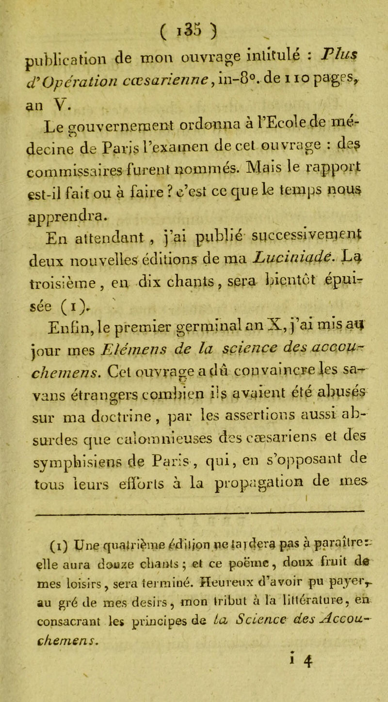 publication de mon ouvrage intitulé : Ttus d’Opération 6’cc5an&gt;/z/7^,in-8°. de i lopages, an V. Le gouvernernent ordonna à l’Ecole de mé- decine de Paris l’exainen de cet ouvrage : de? commissaires furent nommés. Mais le rapport est-il fait ou à faire ? c’est ce que le temps nous apprendra. En attendant , j’ai publié successivement deux nouvelles éditions de ma Luciniado. La troisième, en dix chants, sera Incntct epuir sée (i). Enfin, le premier germinal an X, j’ai mis ai| jour mes Elémens de la science des accou- chemens. Cet ouvrage a du convaincre les sa- vans étrangers combien iis avaient été abusés sur ma doctrine , par les assertions aussi ab- surdes que calomnieuses des cæsariens et des symphisiens de Pans , qui, en s’opposant de tous leurs efforts à la prop;;gatiün de mes (i) Une quatrième édiljon ne la) clerg pas à paraitre:- elle aura dou;ie cliauls ; et ce poërne, doux fruit d« mes loisirs, sera terminé. Heureux d’avoir pu payer,, au gré de mes désirs, mon tribut a la littérature, en consacrant les principes de ta Science des ylccou.- chemens. î 4