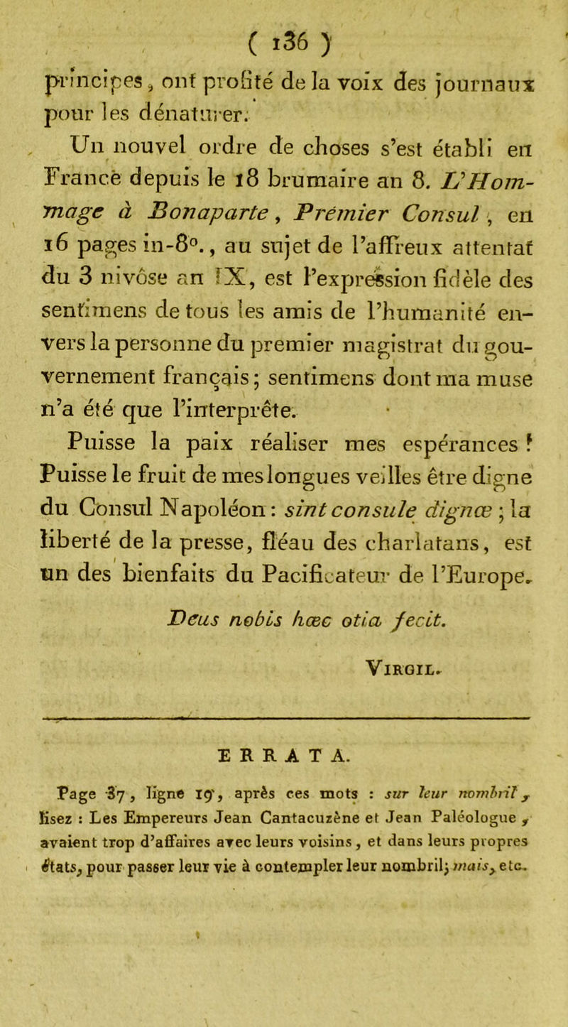 principes ^ ont profité de la voix des journaux pour les dénaturer. Un nouvel ordre de choses s’est établi en France depuis le l8 brumaire an 8. L'Hom- mage à Bonaparte, Premier Consul, en i6 pages in-8°., au sujet de l’affieux attentat du 3 nivôse an IX, est l’expression fidèle des sentimens de tous les amis de l’humanité en- vers la personne du premier magistrat du gou- vernement français; sentimens dont ma muse n’a été que l’interprête. Puisse la paix réaliser mes espérances f Puisse le fruit de meslongues veilles être digne du Consul Napoléon: sintconsule dignœ ; la liberté de la presse, fléau des charlatans, est ün des bienfaits du Pacificateur de l’Europe, Deus nebis hœc oti,a fecLt. VlROIL, ERRATA. Page 37, ligne 15', après ces mots : sur leur nomhil , lisez : Les Empereurs Jean Cantacuzène e( Jean Paléologue , avaient trop d’affaires avec leurs voisins, et dans leurs propres ^tats, pour passer leur vie à contempler leur nombril^ wtiis^ etc.