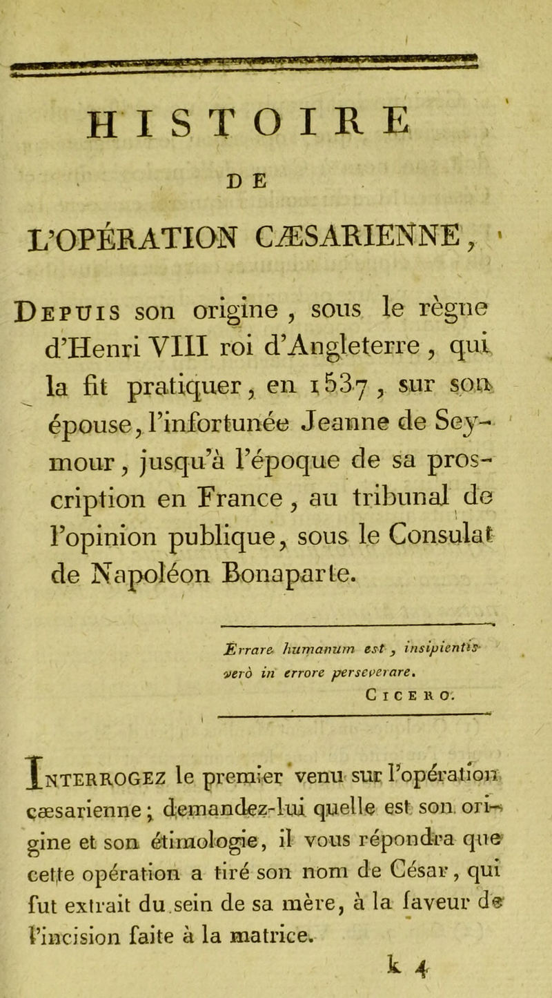 HISTOIRE D E L’OPÉRATION CÆSARIENNE, • Depuis son origine , sons le règne d’Henri VIH roi d’Angleterre , qui la fit pratiquer, en rBSy, sur son&gt; épouse, l’infortunée Jeanne de Sey- ' mour, jusqu’à l’époque de sa pros- cription en Erance, au tribunal de l’opinion publique, sous le Consulat de Napoléon Bonaparte. Errare- humanum est , insipientis- ver à in errore perseverare. C I C E » O. Xnterrogez le premier venu suc l’opéralion. çæsarienne ^ d-emandez-lui quelle es» son. ori-; gine et son étimolo^e , il vous répondra qii&amp; cet,te opération a tiré son nom de César, qui fut extrait du,sein de sa mère, à la faveur d®' l’incision faite à la matrice.