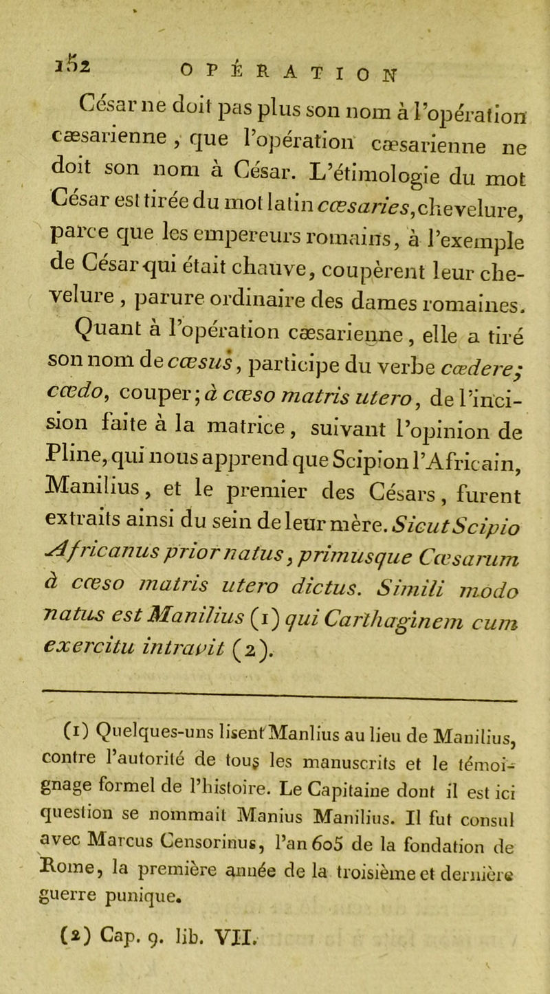 César ne doit pas plus son nom à l’opération cæsarienne , que l’opération cæsarienne ne doit son nom à César. L’étimologie du mot César est tirée du mot latin chevelure, parce que les empereurs romains, à l’exemple de César qui était chauve, coupèrent leur che- veluie , parure ordinaire des dames romaines. Çuant a 1 operation caesarienne, elle a tiré son nom de cœsus , participe du verbe cædereÿ cœdo, couper ; à cœso matris utero, de l’inci- sion faite a la matrice, suivant l’opinion de Pline, qui nous apprend que Scipîon l’Africain, Manilius, et le premier des Césars, furent extraits ainsi du sein à.ç,\ç^xvmhrQ.SieutScipio ^fricanuspriornatus, primusque Cœsarum à cœso matris utero dictas. Simili modo Tiatus est Manilius (i) qui Carîliagïnem cum exercitu intraait (2). (1) Quelques-uns lisent Manlius au lieu de Manilius, contre l’autorité de touj les manuscrits et le témoi- gnage formel de l’histoire. Le Capitaine dont il est ici question se nommait Manius Manilius. Il fut consul avec Marcus Censorinus, l’an6o5 de la fondation de Rome, la première année de la troisième et deniicre guerre punique. (2) Cap. 9. lib. VIL