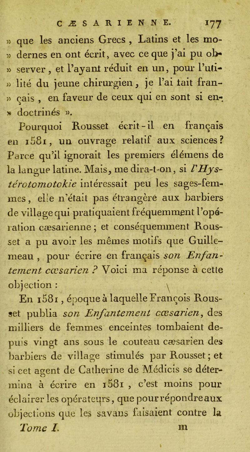 » que les anciens Grecs , Latins et les mo- » dernes en ont écrit, avec ce que j’ai pu ob* » server, et l’ajanl réduit en un, pour l’ufi- » lilé du jeune chirurgien, je l’ai tait fran- » çais , en faveur de ceux qui en sont si en- » doctrinés ». Pourquoi Rousset écrit-il en français en i58i, un ouvrage relatif aux sciences? Parce qu’il ignorait les premiers élémens de la langue latine. Mais, me dira-t'On, si VHys- térotomotokie intéressait peu les sages-fem- mes, elle n’était pas étrangère aux harbiers de village qui pratiquaient fréquemment l’opé- ration cæsarienne ; et conséquemment Rous- set a pu avoir les mêmes motifs que Guille- meau , pour écrire en français son Enfan- tement cœsarien ? Voici ma réponse à cette objection : \ En i58i, époque à laquelle François Rous- set publia son Enfantement cœsarien, des milliers de femmes enceintes tombaient de- puis vingt ans sous le couteau cæsarien des barbiers de village stimulés par Rousset ; et si cet ap^ent de Catherine de Médicis se déter- o mina à écrire en i58i , c’est moins pour éclairer les opérateqrs, c|ue pour répondre aux objections que les savans faisaient contre la Tome I. Ht