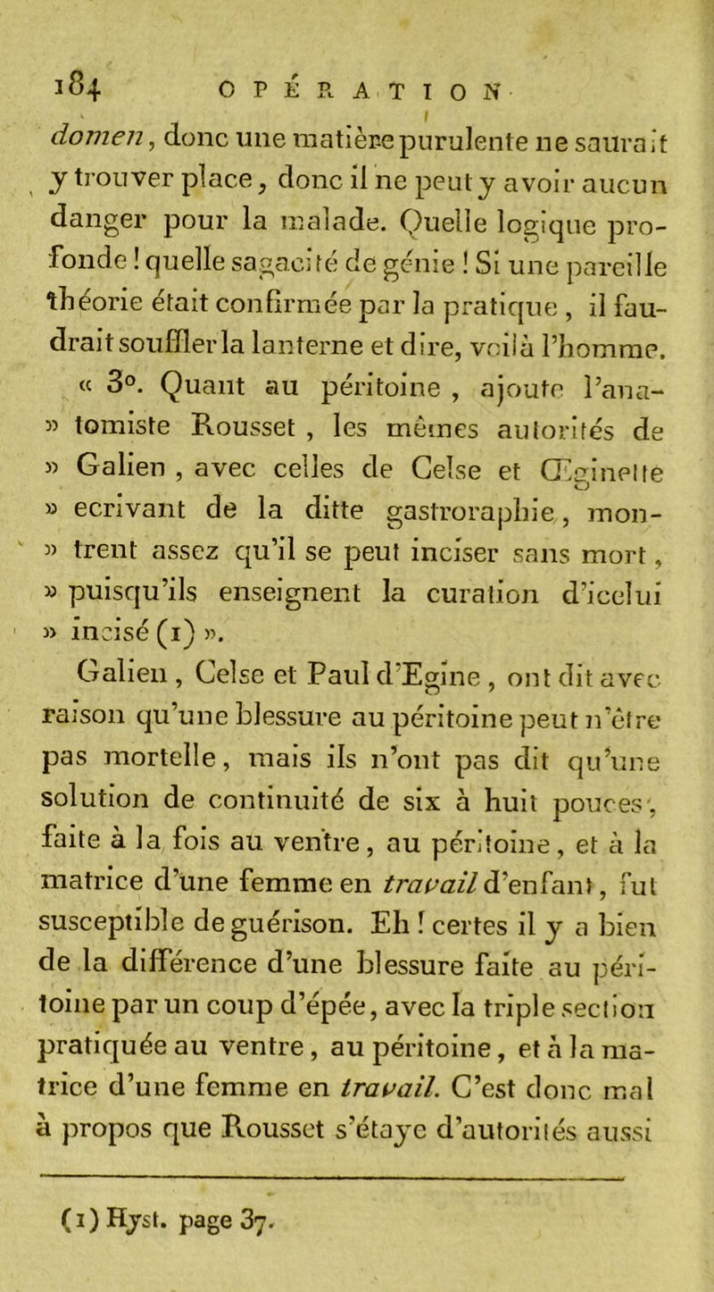 I domen, donc une raatièr-epurulente ne saurait J trouver place, donc il ne peut y avoir aucun danger pour la malade. Quelle logique pro- fonde ! quelle sagacifé de genie ! Si une pareille tîiéorie était confirmée par la pratique , il fau- drait souffler la lanterne et dire, voilà Piiomrae. « 3°. Quant au péritoine , ajoute l’ana- 3) tomiste Rousset , les mêmes autorités de &gt;3 Galien , avec celles de Gelse et Œuinelle O 33 écrivant de la ditte gastrorapliie, mon- 3) trent assez qu’il se peut inciser sans mort, 33 puisqu’ils enseignent la curation d’icelui 33 incisé (i) )&gt;. Galien , Celse et Paul d’Egine , ont dit avec raison qu’une blessure au péritoine peut n’être pas mortelle, mais ils n’ont pas dit qu’une solution de continuité de six à huit pouces , faite à la fois au ventre, au péritoine, et à la matrice d’une femme en d’enfant, fut susceptible de guérison. Eh f certes il y a bien de la différence d’une blessure faite au péri- toine par un coup d’épée, avec la triple section pratiquée au ventre, au péritoine, et à la ma- trice d’une femme en trai&gt;ail. C’est donc mal à propos que Rousset s’étaye d’autorités aussi