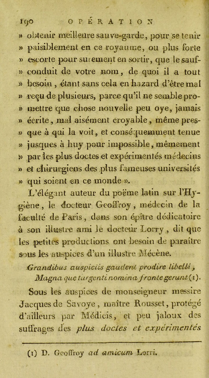 » obtenir meilleure saiive-garde, pour se tenir » paisiblement en ce royaume, ou plus forte » escorte pour sûrement en sortir, que lesauf- » conduit de votre nom, de quoi il a tout 3) besoin , étant sans cela en hazard d’être mal 3) reçu de plusieurs, parce qu’il ne semble pro- » mettre que chose nouvelle peu oye, jamais » écrite, mal aisément croyalîle , même pres- » que à qui la voit, et conséquemment tenue » jusques à liuy pour impossible, mêmement » par les plus doctes et expérimentés médecins 3) et chirurgiens des plus fameuses universités » qui soient en ce inonde ». L’élégant auteur du poème latin sur l’Hy- giène , le docteur Geolfroy, inédecm de la faculté de Paris, dans son épître dédicatoire à son ilfustre ami le docteur Lorry , dit que les petites productions ont besoin de paraître sous les auspices d’un illustre Mécène. Grandlbus auspiciis gauderuL pt'odire libeLLî, Magna quQ turgcntLnomina fronlegerant( 1). Sous les auspices de monseigneur messire Jacques de Savoye, maître Roussel, protégé d’ailleurs par Médicis, et peu jaloux des sulfrages des plus doctes et expérimentés (1) D. GconVoy ad aniicam Lorri.