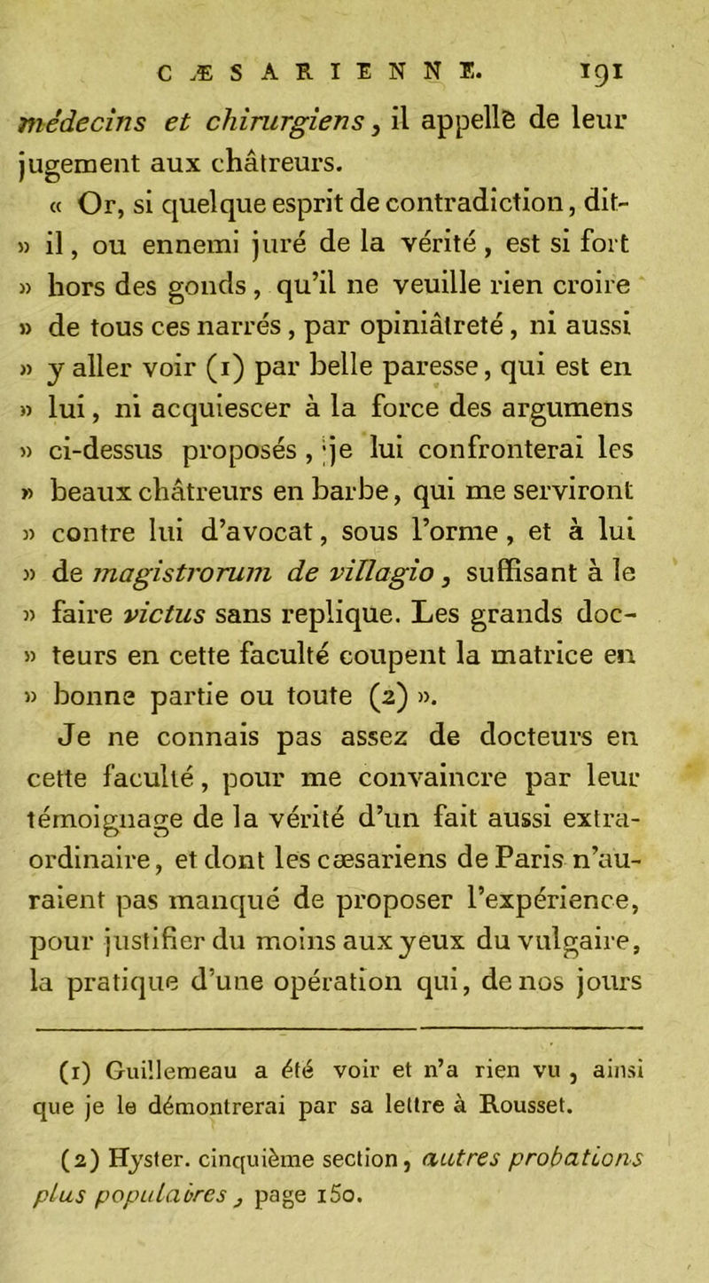 médecins et chirurgiens, il appelle de leur jugement aux châtreurs. « Or, si quelque esprit de contradiction, dit- » il, ou ennemi juré de la vérité, est si fort » hors des gonds , qu’il ne veuille rien croire » de tous ces narrés, par opiniâtreté, ni aussi » y aller voir (i) par belle paresse, qui est en » lui, ni acquiescer à la force des argumens » ci-dessus proposés , ;je lui confronterai les » beaux châtreurs en barbe, qui me serviront » contre lui d’avocat, sous l’orme, et à lui » de magistroruni de villagio, suffisant à le » faire vie tus sans répliqué. Les grands doc- 5) teurs en cette faculté coupent la matrice en » bonne partie ou toute (2) ». Je ne connais pas assez de docteurs en cette faculté, pour me convaincre par leur témoignage de la vérité d’un fait aussi extra- ordinaire , et dont les cæsariens de Paris n’au- raient pas manqué de proposer l’expérience, pour justifier du moins aux yeux du vulgaire, la pratique d’une opération qui, de nos jours (1) Guiîleraeau a été voir et n’a rien vu , ainsi que je le démontrerai par sa lettre à Rousset. (2) Hjster. cinquième section, autres probations plus populaires J p3g®