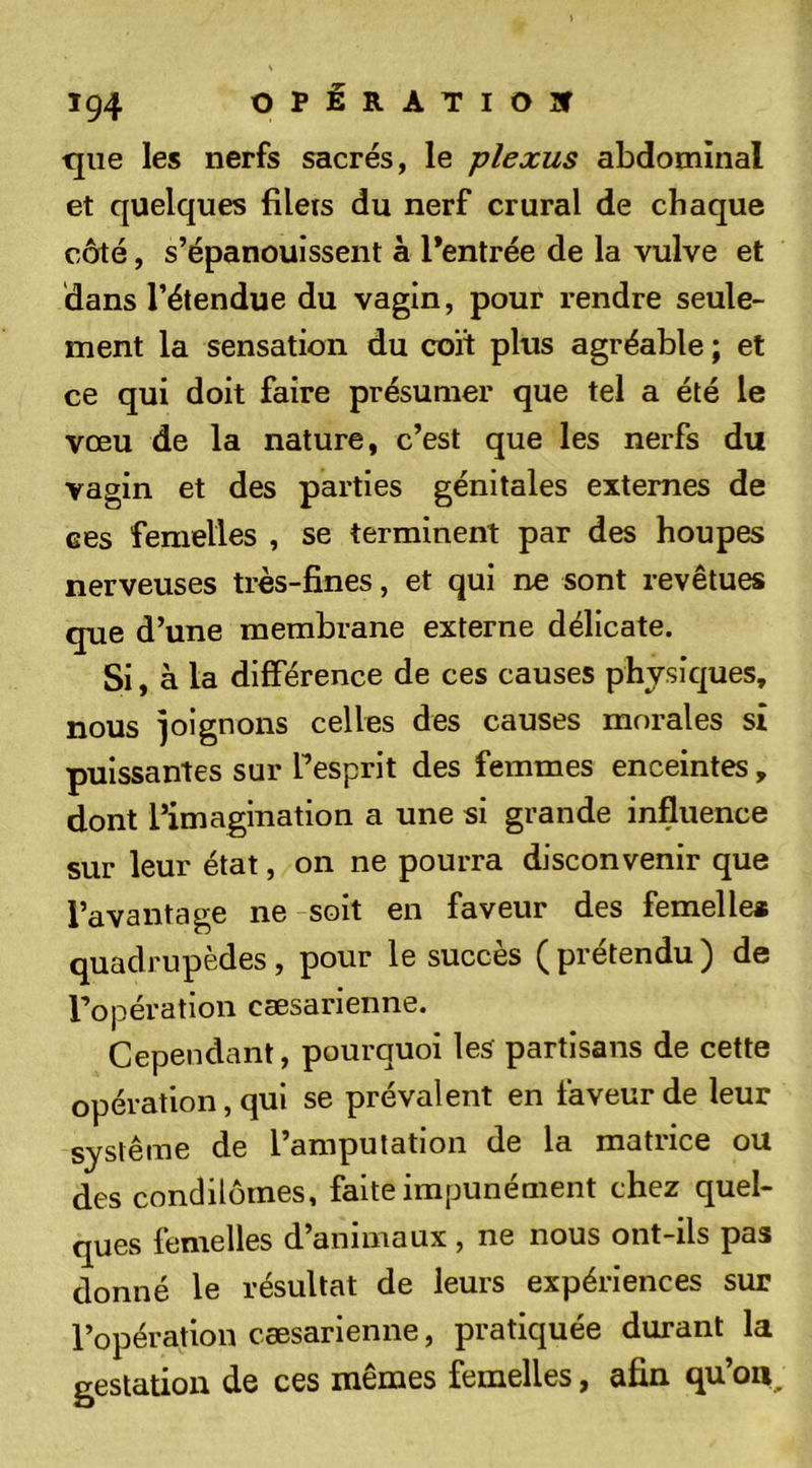 Ï94 OPiRATIOîT que les nerfs sacrés, le plexus abdominal et quelques filets du nerf crural de chaque côté, s’épanouissent à l’entrée de la vulve et dans l’étendue du vagin, pour rendre seule- ment la sensation du coït plus agréable ; et ce qui doit faire présumer que tel a été le vœu de la nature, c’est que les nerfs du vagin et des parties génitales externes de ces femelles , se terminent par des houpes nerveuses très-fines, et qui ne sont revêtues que d’une membrane externe délicate. Si, à la différence de ces causes physiques, nous joignons celles des causes morales sî puissantes sur Tesprit des femmes enceintes, dont l’imagination a une si grande influence sur leur état, on ne pourra disconvenir que l’avantage ne soit en faveur des femelle* quadrupèdes, pour le succès ( prétendu ) de Topération cæsarienne. Cependant, pourquoi les partisans de cette opération, qui se prévalent en faveur de leur système de l’amputation de la matrice ou des condilômes, faite impunément chez quel- ques femelles d’animaux , ne nous ont-ils pas donné le résultat de leurs expériences sur l’opération cæsarienne, pratiquée durant la gestation de ces mêmes femelles, afin qu’on.