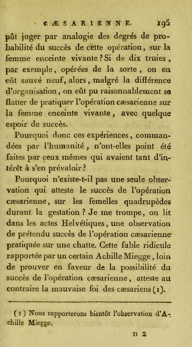 ' CÆSARIENNE. ig5 pût juger par analogie des degrés de pro- babilité du succès de cette opération, sur la femme enceinte vivante ? Si de dix truies , par exemple, opérées de la sorte , on en eût sauvé neuf, alors, malgré la différence d’organisation, on eût pu raisonnablement sa flatter de pratiquer l’opération cæsarienne sur la femme enceinte vivante, avec quelque espoir de succès. Pourquoi donc ces expériences , comman- dées par riiumanité, n’ont-elles point été faites par ceux mêmes qui avaient tant d’in- térêt à s’en prévaloir? Pourquoi n’existe-t-il pas une seule obser-' vation qui atteste le succès de l’opération cæsarienne, sur les femelles quadrupèdes durant la gestation ? Je me trompe, on lit dans les actes Helvétiques, une observation de prétendu succès de l’opération cæsarienne pratiquée sur une chatte. Cette fable ridicule rapportée par un certain Achille Miegge, loin de prouver en faveur de la possibilité du succès de l’opération cæsarienne, atteste au contraire la mauvaise foi des cæsariens ^i). ( I ) Nous rapporterons bientôt l’observation d’A- chille Miegge.