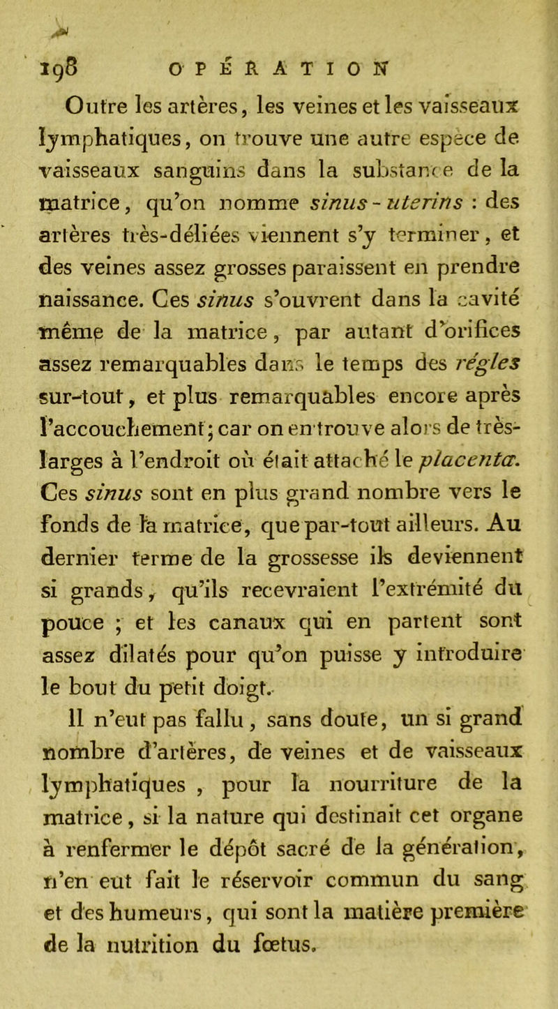 Outre les artères, les veines et les vaisseaux Ijmphatiques, on trouve une autre espèce de vaisseaux sanguins dans la substance delà matrice, qu’on nomme smus-utérins : des artères très-déliées viennent s’j terminer, et des veines assez grosses paraissent en prendre naissance. Ces sinus s’ouvrent dans la cavité même de la matrice, par autant d’orifices assez remarquables dans le temps des régies sur-tout, et plus remarquables encore après raccoucbemeiit; car on en trou ve alors de très- larges à l’endroit où était attaché le placenta. Ces sinus sont en plus grand nombre vers le fonds de fa matrice, C[ue par-tout ailleurs. Au dernier ferme de la grossesse ils deviennent si grands, qu’ils recevraient l’extrémité du pouce ; et les canaux c[ui en partent sont assez dilatés pour qu’on puisse y introduire le bout du petit doigt. 11 n’eut pas fallu , sans doute, un si grand nombre d’artères, de veines et de vaisseaux lymphatiques , pour la nourriture de la matrice, si la nature qui destinait cet organe à renfermer le dépôt sacré dé la génération, n’en eut fait le réservoir commun du sang et des humeurs, qui sont la matière première de la nutrition du fœtus.