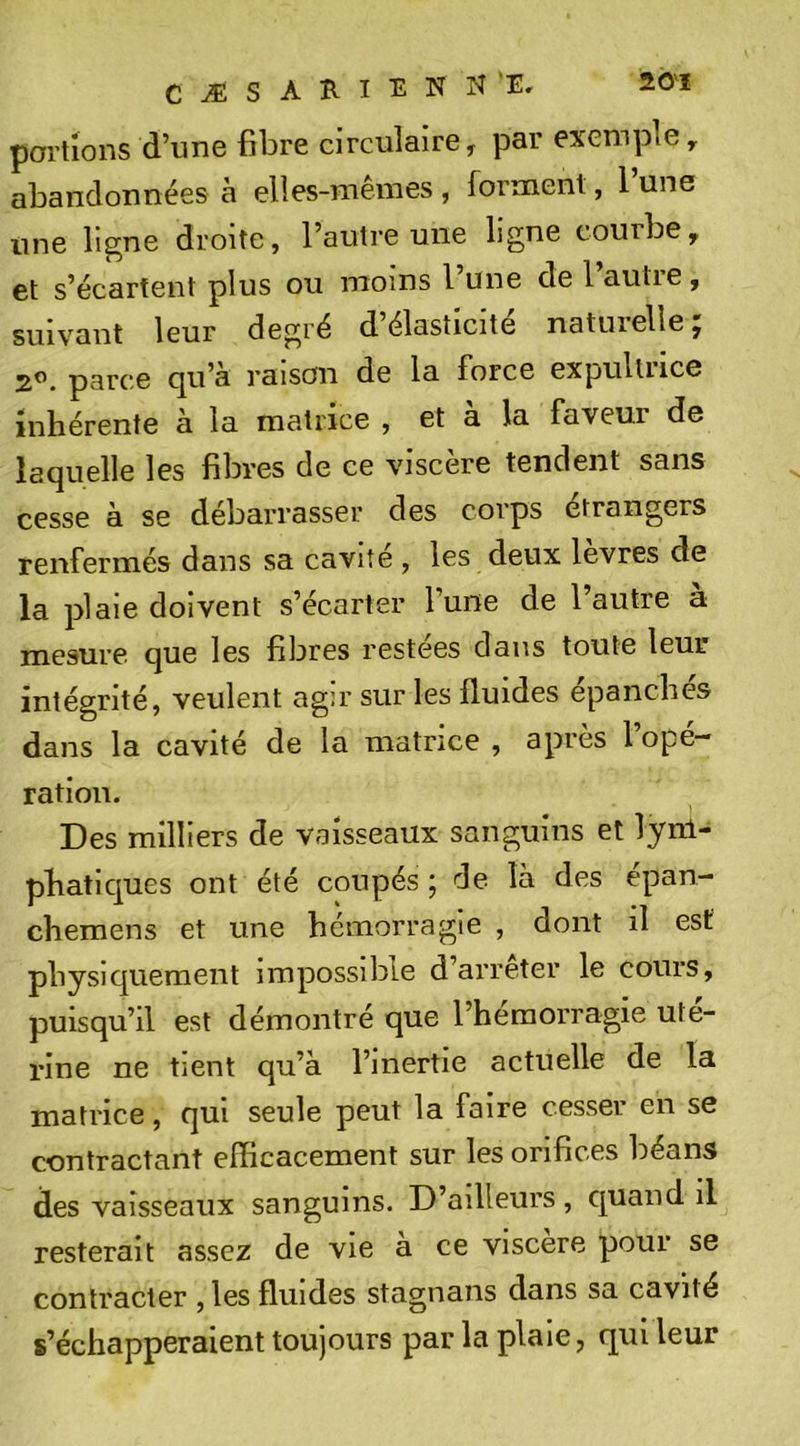 CÆSARIENN'E, portions d’une fibre circulaire, par exemple, abandonnées à elles-ineines , forment, 1 une une ligne droite, l’autre une ligne courbe, et s’écartent plus ou moins l’une de l’autre, suivant leur degré d’élasticité naturelle; 2®. parce cju’a raison de la force expulliice inhérente a la matrice , et a la faveur de laquelle les fibres de ce viscère tendent sans cesse à se débarrasser des corps étrangers renfermés dans sa caviîe , les deux levres de la plaie doivent s’écarter l’une de l’autre a mesure que les fibres restées dans toute leur intégrité, veulent agir sur les fluides épanches dans la cavité de la matrice , après 1 opé- ration. Des milliers de vaisseaux sanguins et lym- phatiques ont été coupés ; de la des epan- chemens et une hémorragie , dont il est physiquement impossible d’arreter le cours, puisqu’il est démontré que l’heraorragie uté- rine ne tient qu’a l’inertie actuelle de la matrice, qui seule peut la faire cesser en se contractant efficacement sur les orifices béans des vaisseaux sanguins. D’ailleurs , quand il resterait assez de vie a ce viscere pour se contracter , les fluides stagnans dans sa cavité s’échapperaient toujours par la plaie, qui leur