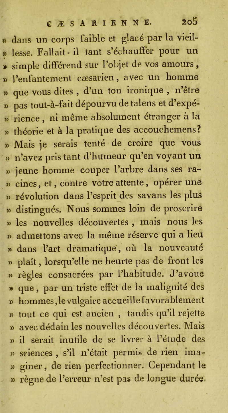 I) dans un corps faible et glacé par la vieil- » lesse. Fallait - il tant s’échauffer pour un » simple différend sur l’objet de vos amours , » l’enfantement cœsarien, avec un homme n que vous dites , d’un ton ironique , n’être » pas tout-à-fait dépourvu de talens et d’expé- » rience , ni même absolument étranger à la » théorie et à la pratique des accouchemens? » Mais je serais tenté de croire que vous )) n’avez pris tant d’humeur qu’en voyant un » jeune homme couper l’arbre dans ses ra- » cines, et, contre votre attente, opérer une » révolution dans l’esprit des savans les plus » distingués. Nous sommes loin de proscrire » les nouvelles découvertes , mais nous les » admettons avec la même réserve qui a lieu » dans l’art dramatique, où la nouveauté » plaît, lorsqu’elle ne heurte pas de front les » règles consacrées par l’habitude. J’avoue » que, par un triste effet de la malignité des » hommes ,1e vulgaire accueille favorablement » tout ce qui est ancien , tandis qu’il rejette » avec dédain les nouvelles découvertes. Mais » il serait inutile de se livrer à l’étude des n sciences , s’il n’était permis de rien ima- » giner, de rien perfectionner. Cependant le » règne de l’erreur n’est pas de longue durée.