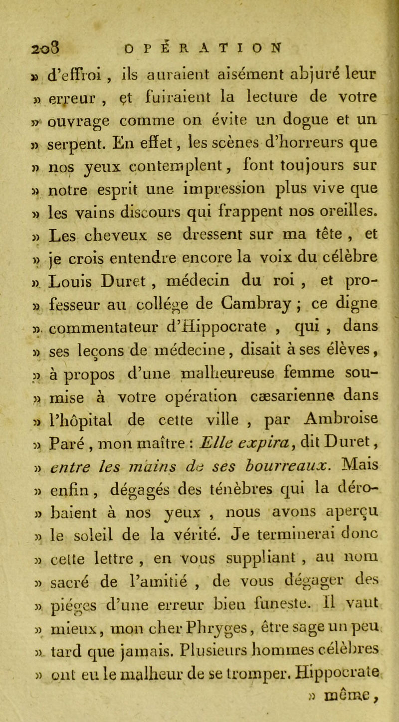 » d’effroi , ils a Liraient aisément abjuré leur » erreur , çt fuiraient la lecture de votre JT ouvrage comme on évite un dogue et un }&gt; serpent. En effet, les scènes d’horreurs que » nos yeux contemplent, font toujours sur M notre esprit une impression plus vive cjue » les vains discours qui frappent nos oreilles. }) Les cheveux se dressent sur ma tête , et » je crois entendre encore la voix du célèbre » Louis Duret , médecin du roi , et pro- » fesseur au collège de Carabray ; ce digne 3î. commentateur d’Hippocrate , qui , dans » ses leçons de médecine, disait à ses élèves, P à propos d’une malheureuse femme sou- » mise à votre opération cæsarienne dans 3j l’hôpital de cette ville , par Ambroise 3&gt; Paré , mon maître : JE/le expira, dit Duret, » entre les mains de ses bourreaux. Mais » enfin , dégagés des ténèbres qui la déro- y&gt; baient à nos yeux , nous avons aperçu )) le soleil de la vérité. Je terminerai donc 3) celte lettre , en vous suppliant , au nom 33 sacré de l’amitié , de vous dégager des 33 pièges d’une erreur bien funeste. Il vaut 3) mieux, mon cher Phryges, être sage un yjcu 35 tard que jamais. Plusieurs hommes célèbres 3) ont eu le malheur de se tromper. Hippocrate j3 même.