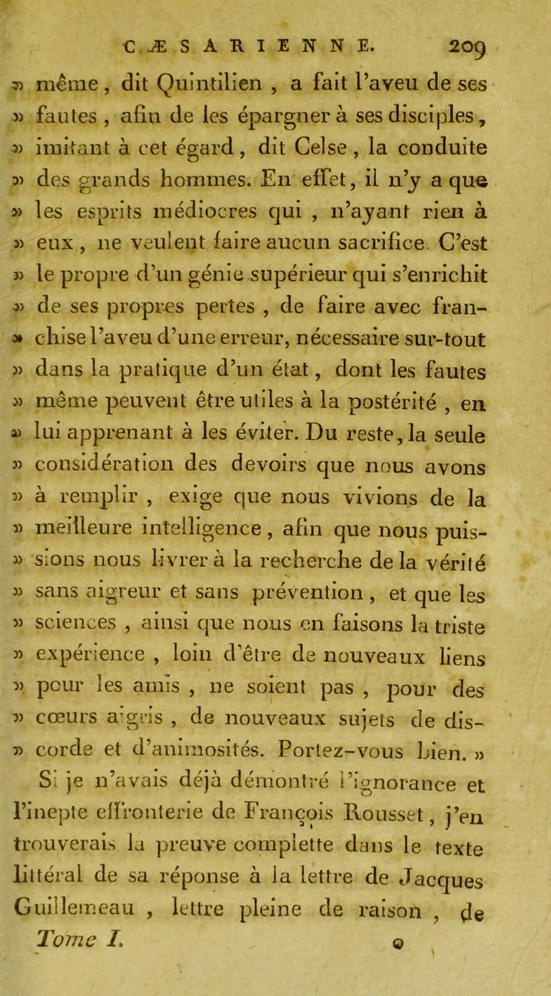 ^ même , dit Quintilien , a fait l’aveu de ses 3) fautes , afin de les épargnera ses disciples, 3) imitant à cet égard, dit Celse , la conduite 33 des grands hommes. En effet, il u’y a qu« » les esprits médiocres qui , n’ajant rien à 3) eux, ne veulent faire aucun sacrifice. C’est 33 le propre d’un génie supérieur qui s’enrichit 33 de ses propres pertes , de faire avec fran- 0* chise l’aveu d’une erreur, nécessaire sur-tout 33 dans la pratique d’un état, dont les fautes 33 même peuvent être utiles à la postérité , en 33 lui apprenant à les éviter. Du reste, la seule 33 considération des devoirs que nous avons 33 à remplir , exige que nous vivions de la 33 meilleure intelligence, afin que nous puis- 33 sions nous livrera la recherche delà vérité 33 sans aigreur et sans prévention , et que les 33 sciences , ainsi que nous en faisons la triste 33 expérience , loin d’être de nouveaux liens 33 peur les amis , ne soient pas , pour des 33 cœurs a'gris , de nouveaux sujets de dis- 33 corde et d’animosités. Portez-vous Lien. 3) Si je n’avais déjà démontré l’ignorance et l’inepte elfronterle de François Rousset, j’eu trouverais la preuve compiette dans le texte littéral de sa réponse à la lettre de Jacques Gullleineau , lettre pleine de raison , de Tome I. O