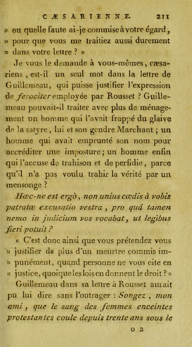 » GU quelle faute ai-je commise à votre égard, » pour que vous me traitiez aussi durement CO dans votre lettre ? » Je vous le demande à vous-mêmes, cæsa- riens , est-il un seul mot dans la lettre de Guilleraeau, qui puisse justifier l’expression de ferociter exïiD\oyéQ par Rousset ? Guille- meau pouvait-il traiter avec plus de ménage- ment un homme qui l’avait frappé du glaive de] a sat3're , lui et son gendre Marchant ; un homme qui avait emprunté son nom pour accréditer une imposture ; un homme enfin qui l’accuse de trahison et de perfidie, parce qu’il n’a pas voulu trahir la vérité par un mensonge ? Hœc-ne est ergà, non unius cœdis à vohis patratœ excusaiio vestra , pro qiiâ tamen nemo in Judicium vos vocabat, ut legïbus Jieri potuit ? « C’est donc ainsi que vous prétendez vous 5) justifier ds plus d'un meurtre commis im- 3) punément, cjuand personne ne vous cite en « justice,quoiquelesloisendonnentle droit ?» Guillemeau dans sa lettre à Rousset aurait pu lui dire sans l’outrager : Songez , ?no?i ami, que le sang des femmes enceintes protestantes coule depuis trente ans sous le O 2