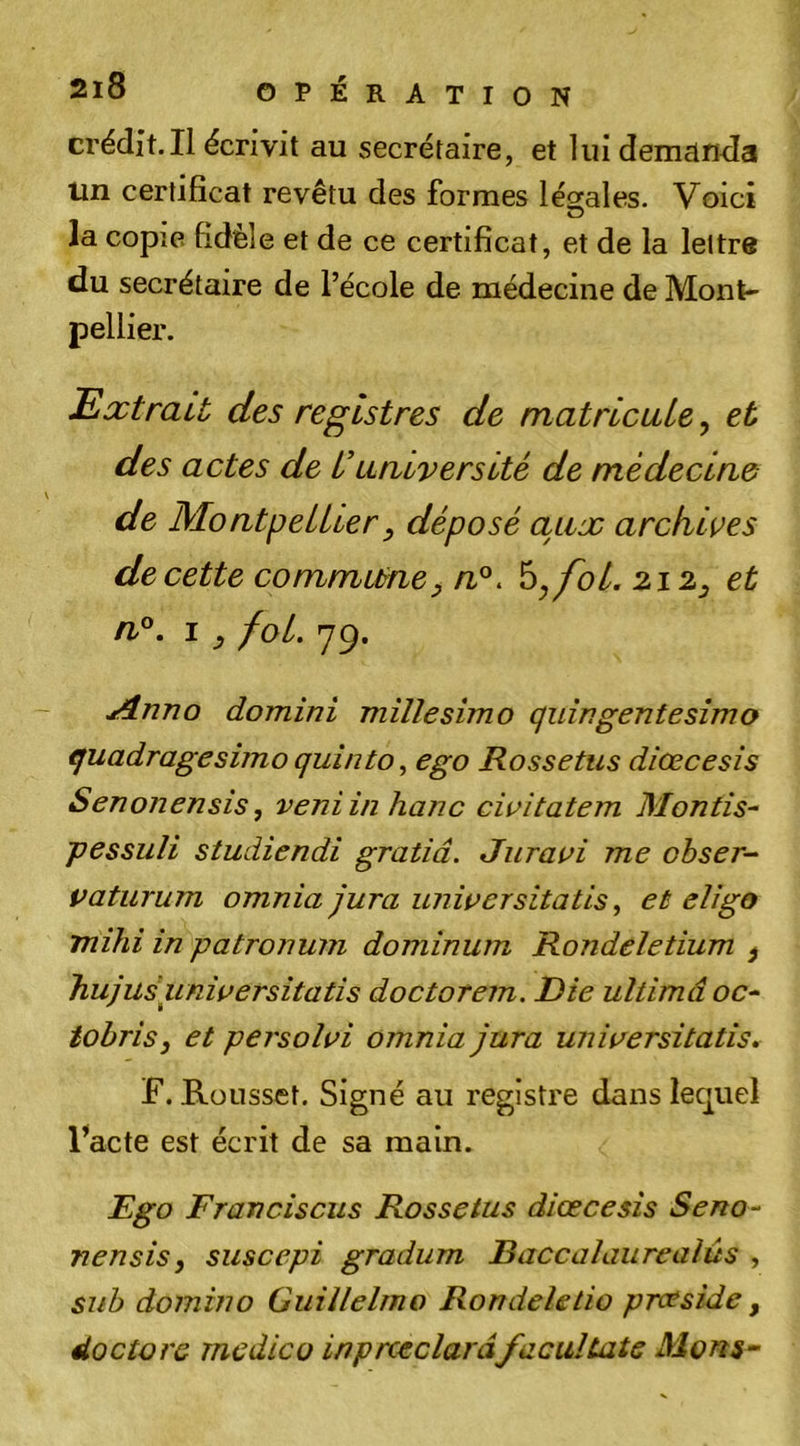 crédit.Il écrivit au secrétaire, et lui demanda un certificat revêtu des formes légrales. Voici la copie fidèle et de ce certificat, et de la lettre du secrétaire de l’école de médecine de Mont- pellier. Extrait des registres de matricule, et des actes de L’université de médecine de Montpellier y déposé aux archives de cette commurney n°. hyfol. 212^ et n°. I ^ fol. 79. j4.nno domini millesimo quîngentesîmo quadragesimo quînto ^ ego Rossetus diœcesis Senonensis, veniinhanc cirîtatem Montis- pessuli studiendi gratiâ. Juravi me obser-- paturum omnia jura unipersitatis ^ et eligo mihi in patronum dominum Rondeletium ^ hujuéunipersitatis doctorem. Die ultimâ oc* tohrisy et persolpi omnia jura unipersitatis.^ F. Rüusset, Signé au registre dans lequel l’acte est écrit de sa main. Ego Franciscus Rossetus diœcesis Seno* nensisy suscepi gradum Raccalaureaiûs , sub domino Guillelmo Rondeletio prceside, doctore medico inprœclarâ/acultate Morts-