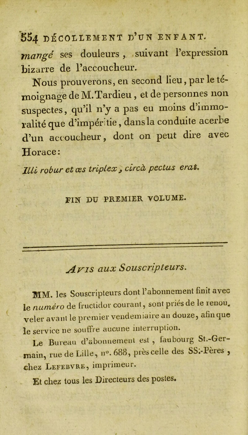 *554 DÉCOLLEMENT d’uN ENFANT. mangé ses douleurs , suivant l’expression bizarre de l’accoucheur. Nous prouverons, en second lieu, par le té- moignage de M.Tardieu , et de personnes non suspectes, qu’il n’y a pas eu moins d’immo- ralité que d’impérdie, dansla conduite acerbe d’un accoucheur, dont on peut dire avec Horace: JLil robur et œs triplex ^ circà pectus erat. FIN DU PREMIER VOLUME. Avis aux Souscripteurs. MM. les Souscripteurs dont l’abonnement finit avec le numéro de rruclidor courant, sont priés de le renou. veler avant le premier vendémiaire an douze, afin cjue le service ne souffre aucune mterruplion. Le Bureau d’abonuemenl est , faubourg St.-Ger- main, rue de Lille, n«. 688, près celle des SS;-Pères , chez Lefebvre, imprimeur. Et chez tous les Directeurs des postes.