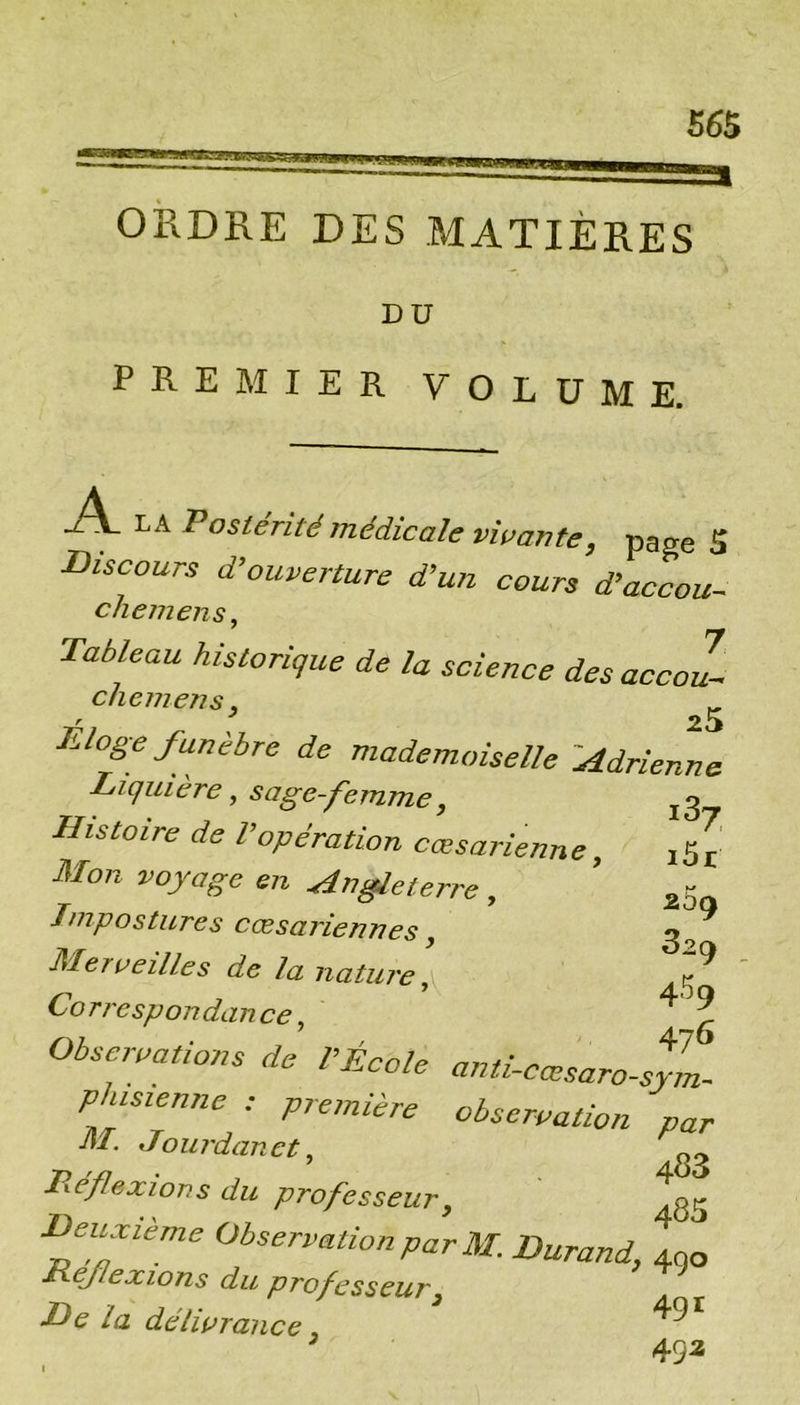 ses ORDRE DES MATIÈRES DU PREMIER VOLUME. Postérité médicale vitrante, page S discours d’ouverture d’un cours d’accou- chemensy Tableau historique de la science des accoL cliemens, ^ Éloge funèbre de mademoiselle 'AdrieLe Tiquière, sage-femme, ^3 Histoire de l’opération cœsarienne, i5r Mon voyage en Angleterre, Impostures cæsariennes, Merveilles de la natuj'e, Correspondance, Observations de l’École anti-cœsaro-sym. phisienne ; pretnière observation par M. JO U rdan et ^ ^ Pyéflexion s du professeur ^ ^y fèrne Observation par M. Durand, 400 Héflexions du professeur^ T>e la délivrance ,  492 269 329 459 476