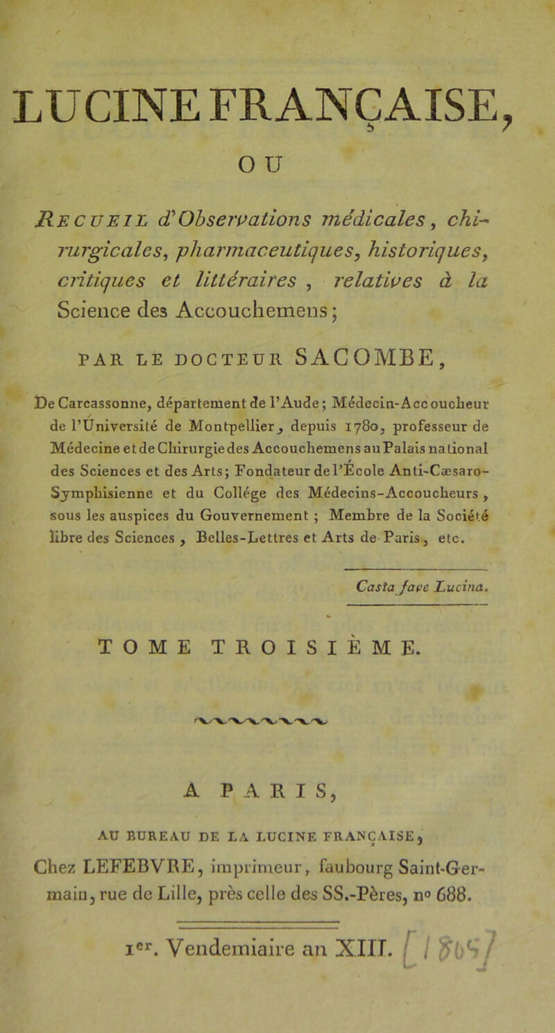 LUCINE FRANÇAISE, O TJ Recueil d'Observations médicales ^ chi- rurgicales, pharmaceutiques, historiques, critiques et littéraires , relatives à la Science des Accoucliemens ; PAR LE DOCTEUR SACOMBE, De Carcassonne, département cte l’Aude; Médecin-Accouclieur de l’Université de Montpellier j depuis 1780, professeur de Médecine et de Chirurgie des Accoucliemens auPalais national des Sciences et des Arts; Fondateur de l’Ecole Anti-Cæsaro- Symphisienne et du Collège des Médecins-Accoucheurs, sous les auspices du Gouvernement ; Membre de la Société libre des Sciences , Belles-Lettres et Arts de Paris, etc. Costa fat&gt;e Lucina. TOME TROISIÈME. A PARIS, AU BUREAU DE LA LUCINE FRANÇAISE, Chez LEFEBVRE, imprimeur, faubourg Saint-Ger- main, rue de Lille, près celle des SS.-Pères, n° 688.