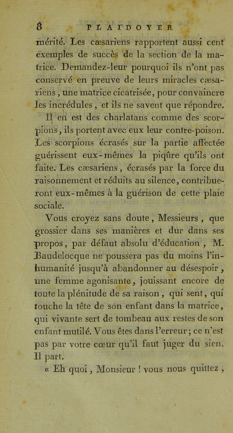 rhérité. Les cæsariens rapportent aussi cent exemples de succès de la section de la ma- trice. Demandez-leur pourquoi ils n’ont pas conservé en preuve de leurs miracles cæsa- l'iens, une matrice cicatrisée, pour convaincre les incrédules , et ils ne savent que répondre. Il eii est des charlatans comme des scor- pions, ils portent avec eux leur contre-poison. Les scorpions écrasés sur la partie affectée guérissent eux-mêmes la piqûre qu’ils ont faite. Les cæsariens, écrasés par la force du raisounement et réduits au silence, contribue- ront eux-mêmes à la guérison de cette plaie sociale. Vous croyez sans doute. Messieurs, que m’ossier dans ses manières et dur dans ses propos, par défaut absolu d’éducation , M. Laudelocque ne poussera pas du moins l’in- humanité jusqu’à abandonner au désespoir , line femme agonisante, jouissant encore de toute la plénitude de sa raison , qui sent, qui touche la tête de son enfant dans la matrice, qui vivante sert de tombeau aux restes de son enfant mutilé. Vous êtes dans l’erreur; ce n’est pas par votre cœur qu’il faut juger du sien. Il part. « Eh quoi, Monsieur ! vous nous quittez ,