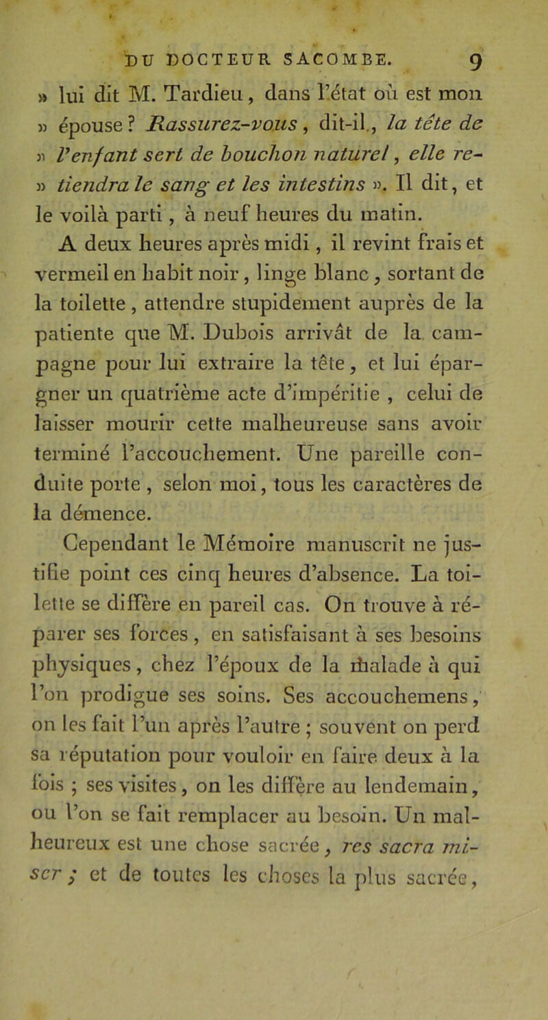 » lui dit M. Tardieu, dans l’état où est mon » épouse? Rassurez-vous^ dit-il., la tête de )i Venfant sert de houclion naturel, elle re- » tiendra le sang et les intestins ». Il dit, et le voilà parti, à neuf heures du matin. A deux heures après midi, il revint frais et vermeil en habit noir, linge blanc, sortant de la toilette, attendre stupidement auprès de la patiente que M. Dubois arrivât de la cam- pagne pour lui extraire la tête, et lui épar- gner un quatrième acte d’impéritie , celui de laisser mourir cette malheureuse sans avoir terminé l’accouchement. Une pareille con- duite porte , selon moi, tous les caractères de la démence. Cependant le Mémoire manuscrit ne jus- tifie point ces cinq heures d’absence. La toi- lette se diffère en pareil cas. On trouve à ré- parer ses forces , en satisfaisant à ses besoins physiques, chez l’époux de la ihalade à qui l’on prodigue ses soins. Ses accouchemens, on les fait l’un après l’autre ; souvent on perd sa réputation pour vouloir en faire deux à la fois ; ses visites, on les diffère au lendemain, ou l’on se fait remplacer au besoin. Un mal- heureux est une chose sacrée, rcs sacra mi- ser / et de toutes les choses la plus sacrée,