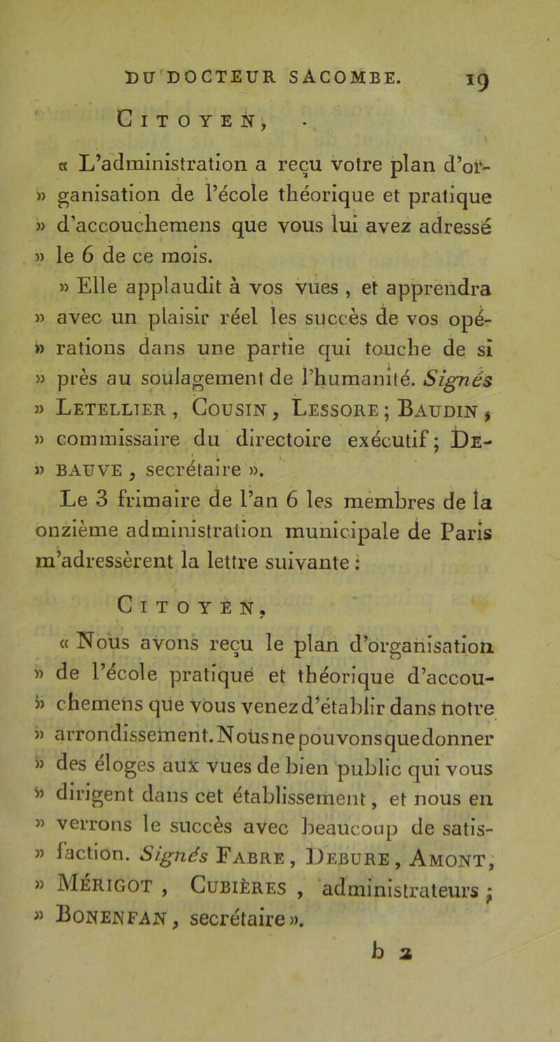 Citoyen, « L’administration a reçu votre plan d’oi‘- » ganisation de l’école théorique et pratique » d’accoucliemens que vous lui avez adressé » le 6 de ce mois. » Elle applaudit à vos vues , et apprendra » avec un plaisir réel les succès de vos opé- » rations dans une partie qui touche de si » près au soulagement de rhumanîté. Signés » Letellter , Cousin , Lessore ; Baudin , » commissaire du directoire exécutif; De- » B AU VE , secrétaire ». Le 3 frimaire de l’an 6 les membres de la onzième administration municipale de Paris m’adressèrent la lettre suivante : Citoyen, « Nous avons reçu le plan d’organisation » de l’école pratiqué et théorique d’accou- 5) chemeiis que vous venez d’établir dans notre » arrondissement. Noüs ne pou vonsquedonner » des éloges aux vues de bien public qui vous » dirigent dans cet établissement, et nous en » verrons le succès avec beaucoup de satis- » faction. Signés Fabre, Debure, Amont, » Mérigot , Cubières , administrateurs ; » Bonenfan, secrétaire».