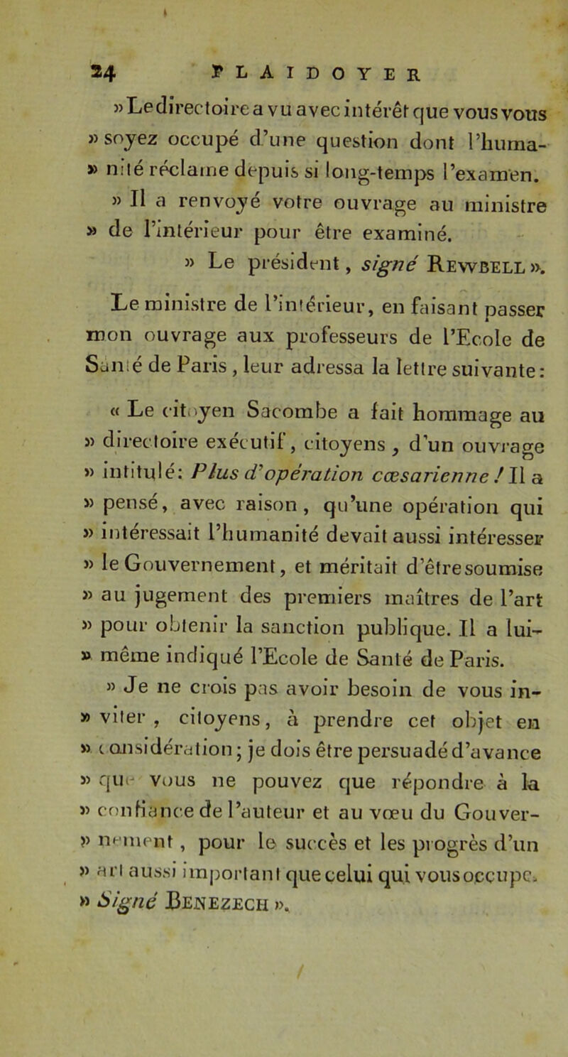 )) Le directoire a vu avec intérêt que vous vous «soyez occupé d’une question dont l’huma- » niié réclame depuis si long-temps l’examen. » Il a renvoyé votre ouvrage au ministre » de l’intérieur pour être examiné. » Le président, Rewbell». Le ministre de l’intérieur, en faisant passer mon ouvrage aux professeurs de l’Ecole de Santé de Paris, leur adressa la lettre suivante: « Le citoyen Sacombe a fait hommage au « directoire exécutif, citoyens, d’un oiivi-age » intitulé: P lus d’opération cœsarienne ! W a « pensé, avec raison, qu’une opération qui » intéressait l’humanité devait aussi intéresser » le Gouvernement, et méritait d’êtresoumise » au jugement des premiers maîtres de l’art « pour obtenir la sanction publique. Il a lui- » meme indiqué l’Ecole de Santé de Paris. « Je ne crois pas avoir besoin de vous in- » viler , citoyens, à prendre cet objet en » c QJisidération; je dois être persuadé d’avance » quo vous ne pouvez que répondre à la « conHance de l’auteur et au vœu du Goiiver- V noment, pour le succès et les progrès d’un » ari aussi important que celui qui vous occupe. » Si^né Cejnezech »&gt;.