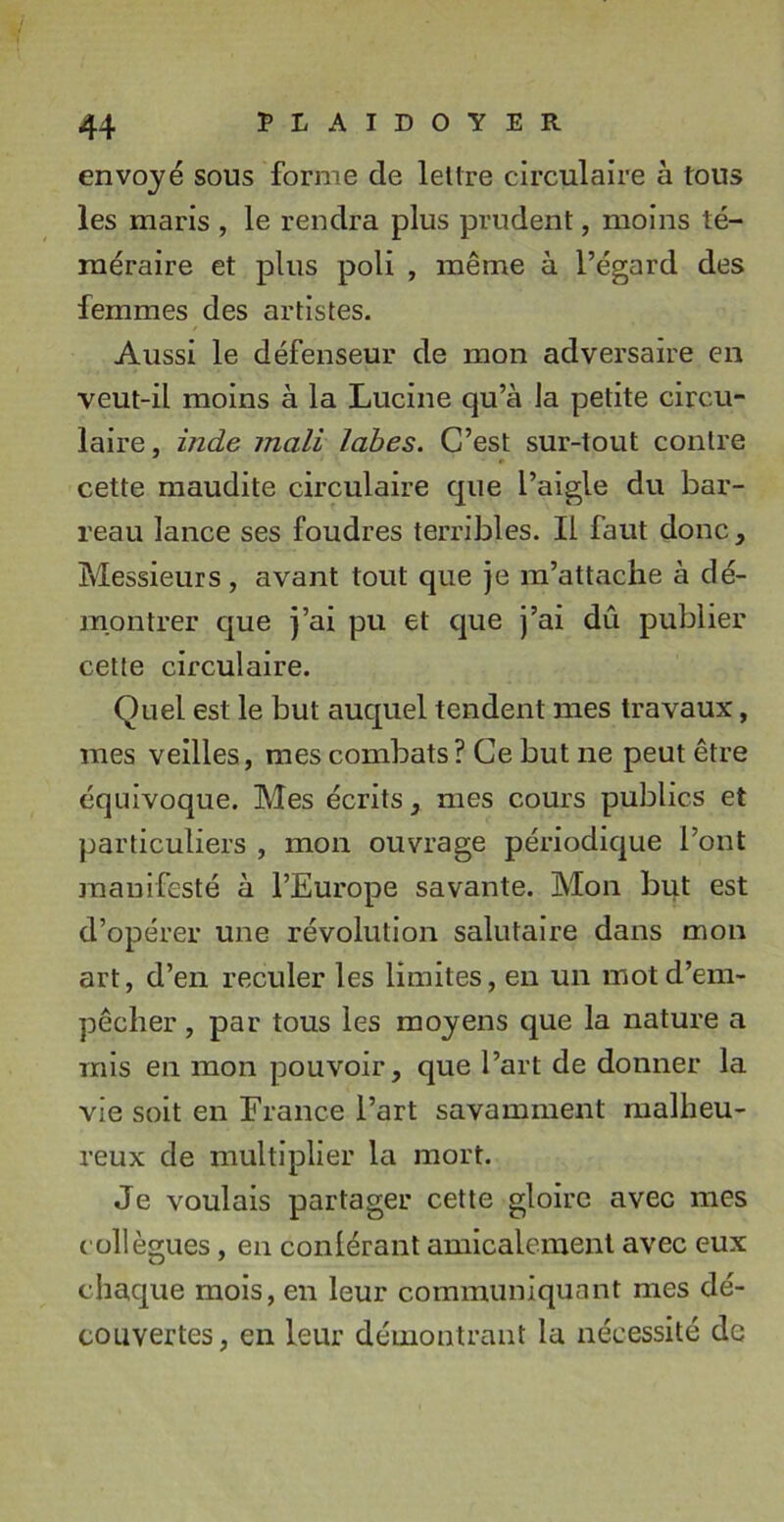 envoyé sous forme de lellre circulaire à tous les maris , le rendra plus prudent, moins té- méraire et plus poli , même à l’égard des femmes des artistes. Aussi le défenseur de mon adversaire en veut-il moins à la Lucine qu’à Ja petite circu- laire, inde mali labes. C’est sur-tout contre cette maudite circulaire que l’aigle du bar- reau lance ses foudres terribles. Il faut donc, Messieurs, avant tout que je m’attache à dé- montrer que j’ai pu et que j’ai dû publier cette circulaire. Quel est le but auquel tendent mes travaux, mes veilles, mes combats ? Ce but ne peut être équivoque. Mes écrits, mes cours publics et particuliers , mon ouvrage périodique l’ont manifesté à l’Europe savante. Mon but est d’opérer une révolution salutaire dans mon art, d’en reculer les limites, en un mot d’em- pêcher , par tous les moyens que la nature a mis en mon pouvoir, que l’art de donner la vie soit en Erance l’art savamment malheu- reux de multiplier la mort. Je voulais partager cette gloire avec mes collègues, en conlérant amicalement avec eux chaque mois, en leur communiquant mes dé- couvertes, en leur démontrant la nécessité de