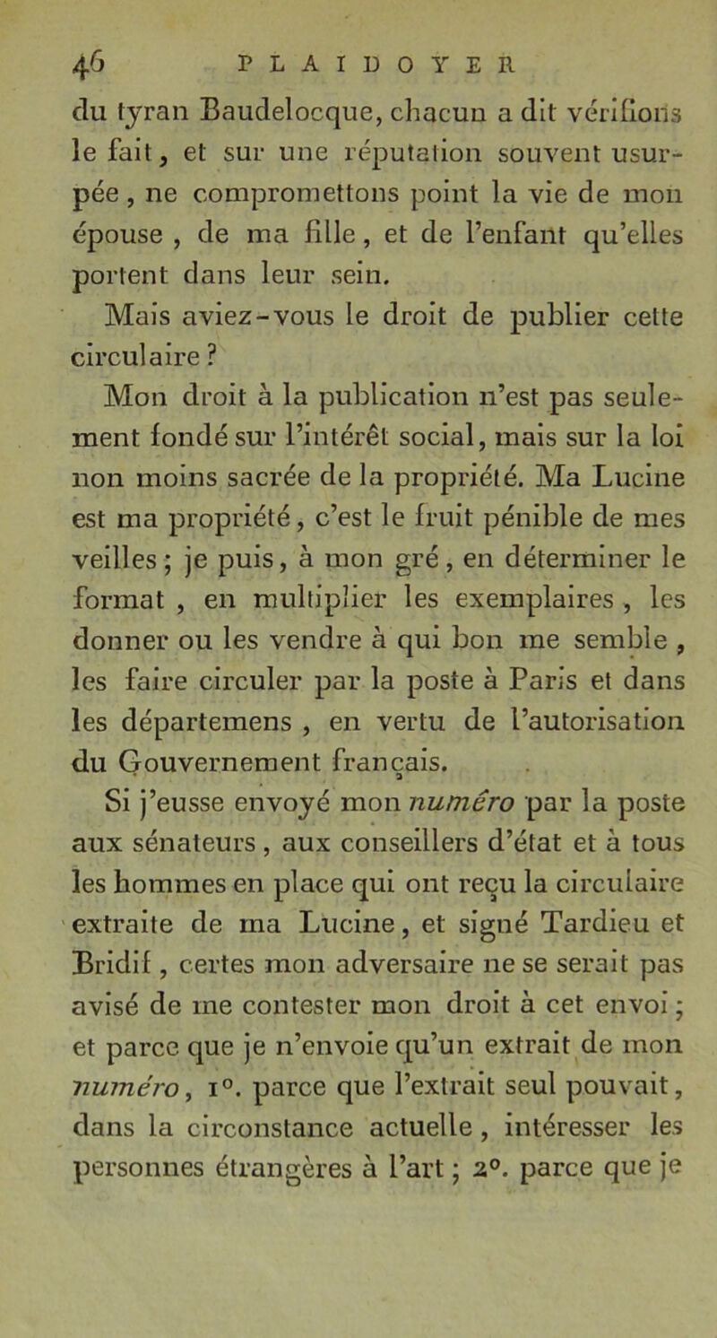 du tyran Baudelocque, chacun a dit vérllloils le fait J et sur une réputation souvent usur- pée , ne compromettons point la vie de mon épouse , de ma fille, et de l’enfant qu’elles portent dans leur sein. Mais aviez-vous le droit de publier cette circulaire ? Mon droit à la publication n’est pas seule- ment fondé sur l’intérêt social, mais sur la loi non moins sacrée de la propriété. Ma Lucine est ma propriété, c’est le fruit pénible de mes veilles; je puis, à mon gré, en déterminer le format , en multiplier les exemplaires , les donner ou les vendre à qui bon me semble , les faire circuler par la poste à Paris et dans les départemens , en vertu de l’autorisation du Gouvernement français. Sij ’eusse envoyé mon numéro par la poste aux sénateurs, aux conseillers d’état et à tous les hommes en place qui ont reçu la circulaire extraite de ma Lucine, et signé Tardieu et Bridlf, certes mon adversaire ne se serait pas avisé de me contester mon droit à cet envoi ; et parce que je n’envoie qu’un extrait de mon numéro^ 1°. parce que l’extrait seul pouvait, dans la circonstance actuelle, intéresser les personnes étrangères à l’art ; 2P. parce que je