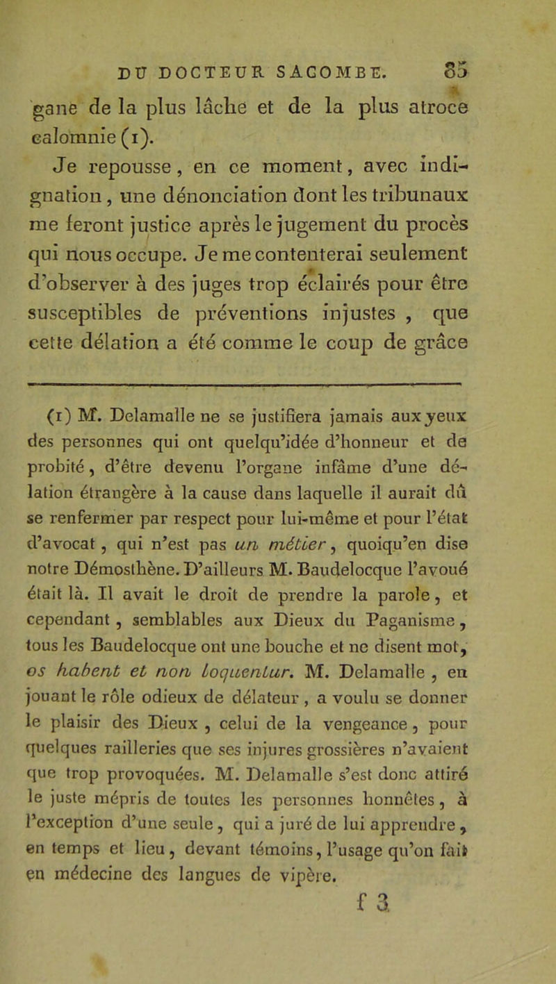 gane de la plus lâche et de la plus atroce calomnie (i). Je repousse, en ce moment, avec indi- gnation , une dénonciation dont les tribunaux me feront justice après le jugement du procès qui nous occupe. Je mécontenterai seulement d’observer à des juges trop éclairés pour être susceptibles de préventions injustes , que cette délation a été comme le coup de grâce (i) M. Delamalle ne se justifiera jamais aux jeux des personnes qui ont quelqu’idée d’honneur et de probité, d’être devenu l’organe infâme d’une dé- lation étrangère à la cause dans laquelle il aurait du se renfermer par respect pour lui-même et pour l’état d’avocat, qui n’est pas un métier, quoiqu’on dise notre Démosthène. D’ailleurs M. Baudelocque l’avoué était là. Il avait le droit de prendre la parole, et cependant, semblables aux Dieux du Paganisme, tous les Baudelocque ont une bouche et ne disent mot, os fiabent et non ioqueniur. M. Delamalle , en jouant le rôle odieux de délateur , a voulu se donner le plaisir des Dieux , celui de la vengeance, pour quelques railleries que ses injures grossières n’avaient que trop provoquées. M. Delamalle s’est donc attiré le juste mépris de toutes les personnes honnêtes, à l’exception d’une seule, qui a juré de lui apprendre , en temps et lieu, devant témoins, l’usage qu’on faii en médecine des langues de vipère. f a