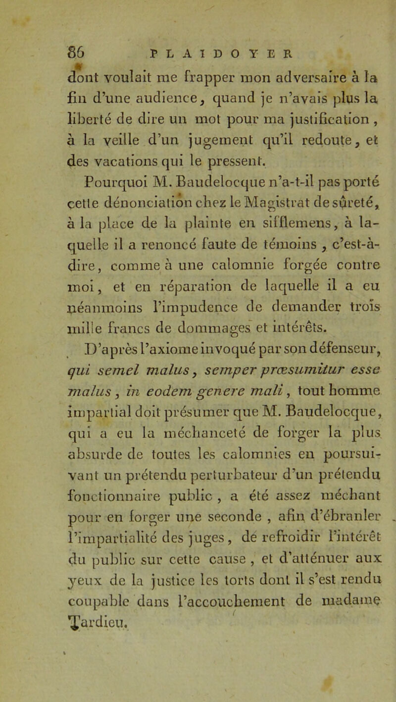 dont voulait me frapper mon adversaire à la fin d’une audience, c][uand je n’avais plus la liberté de dire un mot pour ma justification , à la veille d’un jugement qu’il redoute, et des vacations qui le pressent. Pourcjuoi M. Baudelocque n’a-t-il pas porté cette dénonciation chez le Magistrat desueeté, à la place de la plainte en sifflemens, à la- c[uelle il a renoncé faute de témoins , c’est-à- dire, comme à une calomnie forgée contre moi, et en réparation de lacjuelle il a eu néanmoins l’impudence de demander trois mille francs de dommages et intérêts. D’après l’axiome invoqué par son défenseur, çul semel malus, semper præsumitur esse malus, in eodem genere mali, tout homme impartial doit présumer que M. Baudeloccjiie, qui a eu la méchanceté de forger la plus absurde de toutes les calomnies eu poursui- vant un prétendu perturbateur d’un prétendu fonctionnaire public , a été assez méchant pour en forger une seconde , afin d’ébranler l’impartialité des juges, de refroidir l’intérêt du public sur cette cause , et d’atténuer aux yeux de la justice les torts dont il s’est rendu coupable dans l’accouchement de madamç ’X'ardieu.