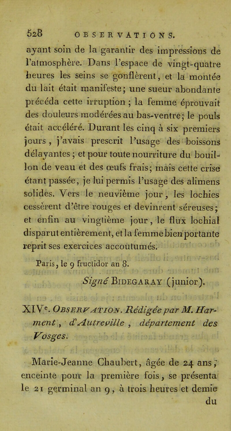 ayant soin de la garantir des impressions de l’atmosphère. Dans l’espace de vingt-quatre heures les seins se gonflèrent, et la montée du lait était manifeste; une sueur abondante précéda cette irruption ; la femme éprouvait des douleurs modérées au bas-ventre; le pouls était accéléré. Durant les cinq à six premiers jours , j’avais prescrit Pusage des boissons délayantes ; et pour toute nourriture du bouil- lon de veau et des œufs frais; mais cette crise étant passée, je lui permis l’usage des alimens solides. Vers le neuvième jour, les lochies cessèrent d’être rouges et devinrent séreuses; et enfin au vingtième jour, le flux lochial disparut entièrement, et la femme bien portante reprit ses exercices accoutumés. Paris, le 9 fructidor an 8. Bidegaray (junior). XIV®. ObservATiON. Rédigée par M. Har^ ment, d'A.utreuille , département des Vosges. Marie-Jeanne Cliaubert, âgée de 24 ansi enceinte pour la première fois, se présenta le 21 gçrminal an 9, à trois heures et demie du