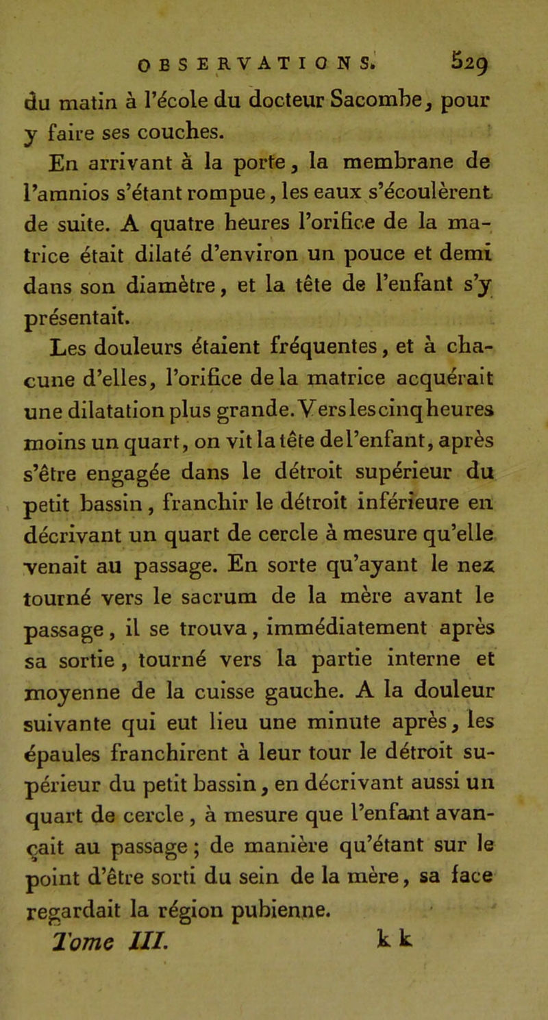 du matin à l’école du docteur Sacombe^ pour y faire ses couches. En arrivant à la porte, la membrane de l’amnios s’étant rompue, les eaux s’écoulèrent de suite. A quatre heures l’orifice de la ma- trice était dilaté d’environ un pouce et demi dans son diamètre, et la tête de l’enfant s’y présentait. Les douleurs étaient fréquentes, et à cha- cune d’elles, l’orifice delà matrice acquérait une dilatation plus grande. Verslescinqheures moins un quart, on vit la tête de l’enfant, après s’être engagée dans le détroit supérieur du petit bassin , franchir le détroit inférieure en décrivant un quart de cercle à mesure qu’elle venait au passage. En sorte qu’ayant le nez tourné vers le sacrum de la mère avant le passage , il se trouva, immédiatement après sa sortie , tourné vers la partie interne et moyenne de la cuisse gauche. A la douleur suivante qui eut lieu une minute après, les épaules franchirent à leur tour le détroit su- périeur du petit bassin, en décrivant aussi un quart de cercle , à mesure que l’enfant avan- çait au passage ; de manière qu’étant sur le point d’être sorti du sein de la mère, sa face regardait la région pubienne. Tome III. h k