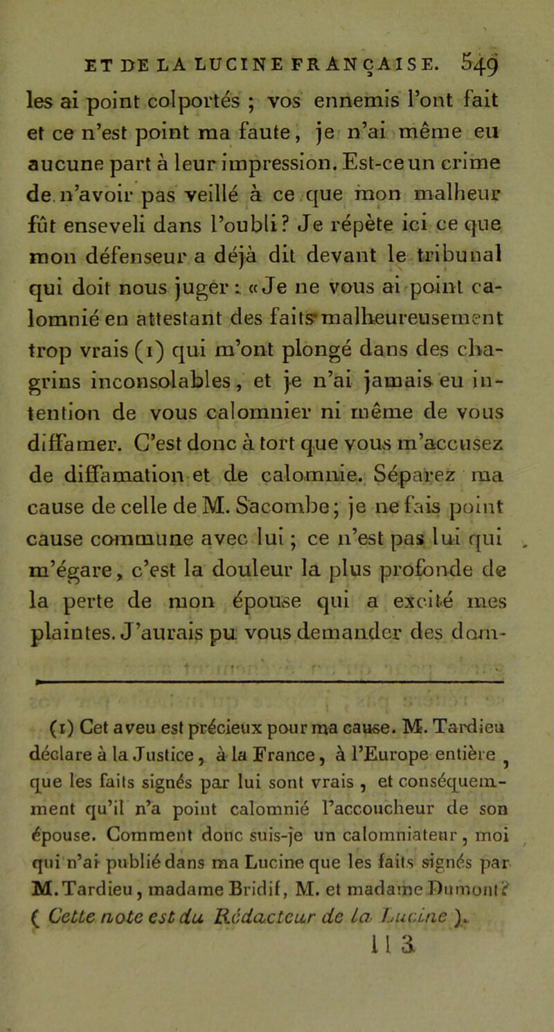 les ai point colportés ; vos ennemis l’ont fait et ce n’est point ma faute, je n’ai même eu aucune part à leur impression. Est-ce un crime de. n’avoir pas veillé à ce que mon malheur fût enseveli dans l’oubli? Je répète ici ce que mon défenseur a déjà dit devant le tribunal qui doit nous juger: «Je ne vous ai point ca- lomnié en attestant des faits*malheureusement trop vrais (i) qui m’ont plongé dans des cha- grins inconsolables, et je n’ai jamais eu in- tention de vous calomnier ni même de vous diffamer. C’est donc à tort que vous m’accusez de diffamation et de calomnie. Séparez ma cause de celle de M. Sacombe; je ne fais point cause commune avec lui ; ce n’est pas lui qui m’égare, c’est la douleur la plus profonde de la perte de mon épouse qui a excité mes plaintes. J’aurais pu vous demander des dorn- (i) Cet aveu est précieux pour ma cause. M. Tardieu déclare à la .Justice, à la France, à l’Europe entière ^ que les faits signés par lui sont vrais , et conséquem- ment qu’il n’a point calomnié raccoucheur de son épouse. Comment donc suis-je un calomniateur , moi qui n’ai publié dans ma Lucine que les faits signés par M. Tardieu, madame Bridif, M. et madame Dumont? ( CeUe note est du. Rédacteur de la Lucitie )_ lia