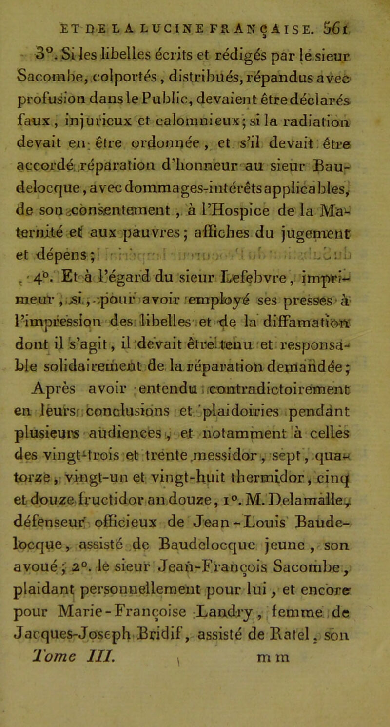 - 3°. Si les libelles écrits et rédigés par lé sieur Sacombe, colportés, distribués, répandus avec profusion dans le Public, devaient être déclarés faux , injurieux et calomnieux; si la radiation devait en-être ordonnée, et s’il devait;être accordé; réparation d’honneur au sieur Bau- delocque, avecdoinmagesTintérêtsapplicables,( de son^^consentement, à l’Hospice de la Ma^ ternité elf aux pauvres; affiches du jugenient et dépéns;' ■ • • cmi ■ : ' • LOcb ^ ' 4°. Et à l’égard du sieur Lefebvre, impri- meur ,.&gt;si,,--,p6uf avoir remployé ses presses ’à' l’impression des:libelles iet-de la diffamatîow dont il 's’agit, il devait êtrêiteüu îet responsa- ble solidairement de la réparation demandée; Après avoir entenducontradictoirement en léursr; conclusions et.i,plaidoiries pendant plusieum audiences;,; et notamment à celles des vingt^trois et trente.messidor, sept, qua« torze&gt; vingt-un et vingt-huit thermidor, cinq et douze fructidor an douze, i°. M. Delamàlle:,&gt; défenseur officieux de Jean-Louis Baude- locque, assisté de Baudelocque jeune, son avoué ; 2°. le sieur Jean-Fiançois Sacombe , plaidant personnellement pour lui, et encbrer pour Marie-Françoise .Landry, femme.jde Jacques-Joseph Bridif, assisté de Batel, son Tome III. m m