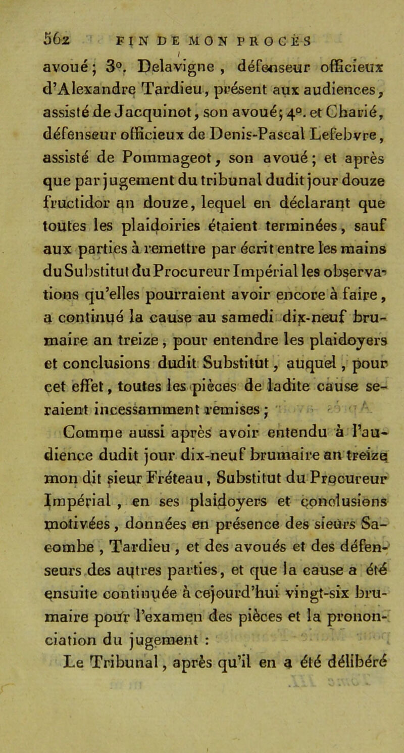 / ^ avoué; 3®^ Delavigne , défenseur oflBcîeux d’Alexandre Tardieu, présent aux audiences, assisté de Jacquinot, son avoué; 4°. et Charié, défenseur officieux de Denis-Pascal Lefebvre, assisté de Pommageot, son avoué ; et après que par j ugement du tribunal dudit jour douze fructidor qn douze, lequel en déclarant que toutes les plaidoiries étaient terminées, sauf aux parties à remettre par écrit entre les mains du Substitut du Procureur Impérial les observa-^ tions qu’elles pourraient avoir encore à faire, a continué la cause au samedi di^c-neuf bru- maire an treize , pour entendre les plaidoyers et conclusions dudit Substitut, auquel, pour cet effet, toutes les pièces de ladite cause se- raient incessamment remises ; ' Comme aussi après avoir entendu à Pau- dience dudit jour dix-neuf brumaire an treizei mon dit ^ieur Tréteau, Substitut du Prpcureur Impérial , en ses plaidoyers et Qonolusiens motivées , données en présence des sieurs Sa- eombe , Tardieu , et des avoués et des défen- seurs des aqtres parties, et que la cause a étd ensuite continuée àcejourd’hui vingt-six bru- maire poUr l’examen des pièces et la pronon- ciation du jugement : Le Tribunal, après qu’il en a été délibéré