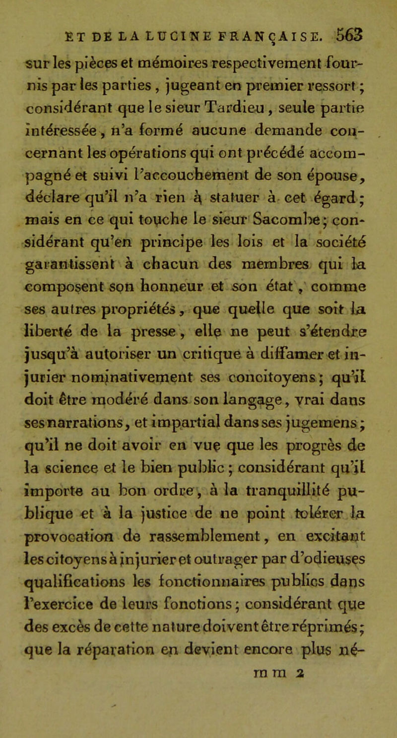 sur les pièces et mémoires respectivement four- nis par les parties , jugeant en premier ressort ; considérant que le sieur Tardieu, seule partie intéressée, n’a formé aucune demande con- cernant les opérations qui ont précédé accom- pagné et suivi l’accouchement de son épouse, déclare qu’il n’a rien ^ statuer à cet égard ; mais en ce qui toyche le sieur Sacomhe; con- sidérant qu’en principe les lois et la société garantissent à chacun des membres qui la composent spn honneur et son état, comme ses autres propriétés, que quelle que soit la liberté de la presse, ellp ne peut s’étendre jusqu’à autoriser un critique à diffamer et in- jurier nominativement ses concitoyens ; qu’il doit être modéré dans son langage, vrai dans ses narrations, et impartial dans ses jugemens ; qu’il ne doit avoir en vuç que les progrès de la science et le bien public ; considérant qu’jl importe au bon ordre , à la tranquillité pu- blique et à la justice de ne point tolérer la provocation de rassemblement, en excitant les citoyens à injurier et outrager par d’odieuses qualificaticuis les fonctionnaires publics dans l’exercice de leurs fonctions ; considérant que des excès de cette nature doivent être réprimés; que la réparation en devient encore plus ilé- rn ra 3