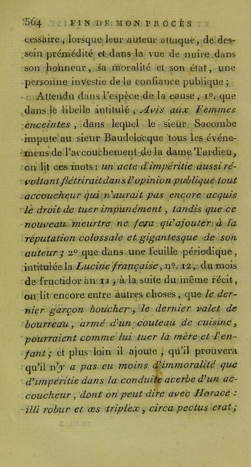 cessàire , lorsque leur auteur alioqué, de desr sein prémédité et dans la vue de nuire dans son hobneur, sa moralité et son état, une personne investie de la cQiifiance publique ; Attendu dans,l’espèce de la cause , i°i que dans lé libelle lintitulé yAuis aux Femmes , dans lequel le sieür Saoombe -impute au sieur Baudelocque tous les éyéne- ‘mens de l’accouchement.d.é la dame Tardieu, on lit ces mots: un acte d'impjêritie àussiré- voltant flétrirait dans U opinion publique tout accoucheur qui\n\aurait pas encore acquis le droit de tuer impunément, tandis que ce nouveau meurtre ne fej:a qii’ajouter y à la réputation colossale et gigantesque de sort auteur^ 2 que:dans une feuille périodique, intitulée la Lucinefrançaise, n9/i 2,. du mois de fructidor aiv ii, à/la suite du inéme récit, on,lit encore entre autres choses, que; le der- nier garçon boucher y le dernier valet de bourreau^ armé d'un, couteau de cuisine, pourraient comme lui tuer la mère et l'en- fant ; et plus loin il ajoute , qü’il prouvera qu’il n’j a pas eu moins d'immoralité que ' d'impéritie dans la conduite acerbe d’un ac- coucheur , dont on peut dire avec Horace : -illl robur et œs triplex, circa pectus erat ;