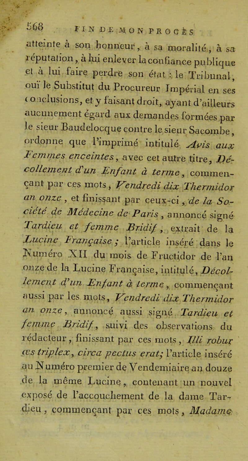 atteinte à son honneur, à sa moralité., à sa réputation, à lui enlever la confiance publique et à lui faire perdre son état le Tribunal, OUI le Substitut du Procureur Impérial en ses ( o.ucluslons, et y faisant droit, ayant d’ailleurs aucunement égard aux demandes formées par le sieur Baudelocque contre le sieur Sacorabe, ordonne que l’imprimé intitulé aux J^em/7ies enceintes., avec cet autre titre, JOé- colleme/it d un Enfant à terme, commen- çant par ces mots, Vendredi dix Thermidor an onze , et finissant par ceux-ci ^ de la So^ ciété de Médecine de Paris , annoncé signé Tardieu et femme Bridif, extrait de la rancaise ; l’article inséré dans le Kuméro XII du mois de Fructidor de l’an onze de la Luclne Française, Intitulé, Décol- lement d un lùnf.ajTt à terme , commençant aussi par les mots, Vendredi dix Thermidor an onze, annoncé aussi signé Tardieu et femme Bridif, suivi des observations du rédacteur, finissant par ces mots, IIU robur œs triplex, circa pectus erat; l’article Inséré auXum.éro premier de Vendémiaire an douze de la même Lucine,, contenant un nouvel exposé de l’accqucliement de la dame Taiv dieu, commençant par ces mots, Madame