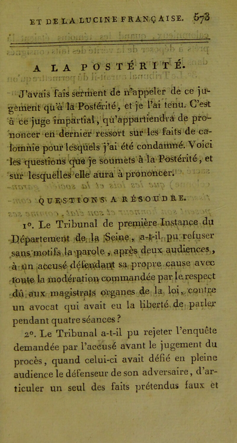 {^ A A ViT' i .. ■ A LA P O S T É‘R I T É. &gt;■ ;fr?'r'T'''- !) i -!f ■ IorJ'î».il'i ^ J’avais fais sei'riient de n%ppelér de ce ju'- sçement là Postérité*, et je l’ai ténu. G est à ce juge împàrtial, qù’appartiend'rà de pro- noncer eii'derniér ressort sur'les faits de ca- lomnie poui* lesquels j’ai été condamné. Voici 'les -questions qué je soümèts a la P-o^énte, et sur lesquelles*elle aura a prononcer:' ..&lt; V.V ■ . o' 'jV' ’ - î Q U :^'S'T I O N S' A R ÉS O U D B. E. 7 *. ■ -.A » , ■.W'.  '»'■ ' '' 1°, Le Tribunal de première Insta^ice du Lléparteraent jSeinç, a-lrilnPVt. .sans,’motifs la 'paçole , apres çipnx audiences , 'à'ün iaCcusé défanjdat^X!- sa propre cause avec îfoulie la modératipif&gt; comniandee par le respect ■ dû aux magistrats prganes de la, loi,,, CQntre un avocat qui avait eu la liberté, de-parler pendant quatre séances ? 2°. Le Tribunal a-t-il pu rejeter l’enquête demandée par l’accusé avant le jugement du procès, quand celui-ci avait défie en pleine audience le défenseur de son adversaire, d ar- ticuler un seul des faits prétendus faux et