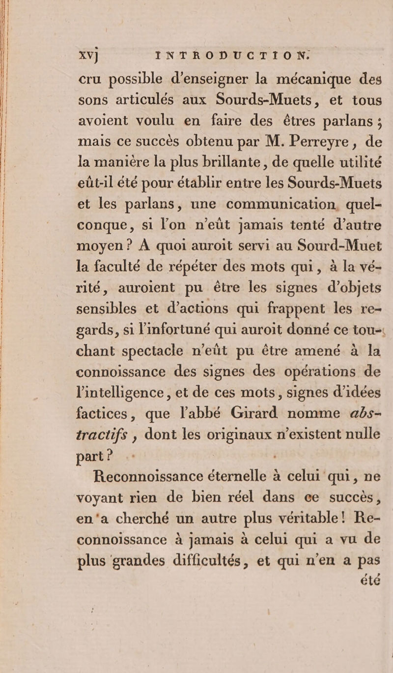 XV] INTRODUCTION. cru possible d'enseigner la mécanique des sons articulés aux Sourds-Muets, et tous avoient voulu en faire des êtres parlans ; mais ce succès obtenu par M. Perreyre, de la manière la plus brillante, de quelle utilité eût-il été pour établir entre les Sourds-Muets et les parlans, une communication, quel- conque, si lon n’eüt jamais tenté d’autre moyen ? À quoi auroit servi au Sourd-Muet la faculté de répéter des mots qui, à la vé- rité, auroient pu être les signes d'objets sensibles et d'actions qui frappent les re- gards, si l’infortuné qui auroit donné ce tou-. chant spectacle n’eüt pu être amené à la connoissance des signes des opérations de l'intelligence, et de ces mots, signes d'idées factices, que l'abbé Girard nomme abs- tractifs , dont les originaux n'existent nulle part ? | Reconnoissance éternelle à celui qui, ne voyant rien de bien réel dans ce succès, en'a cherché un autre plus véritable! Re- connoïissance à jamais à celui qui a vu de plus grandes difficultés, et qui n’en a pas été